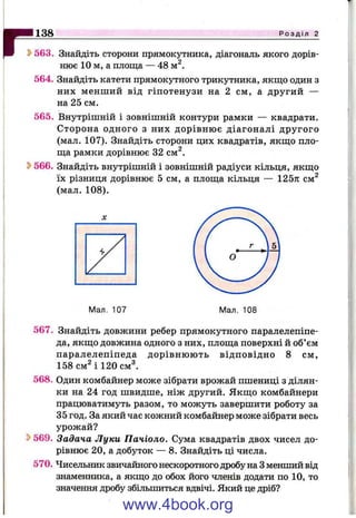 r*138 Р о з д і л 2
^ 563. Знайдіть сторони прямокутника, діагональ якого дорів­
нює 10 м, а площа — 48 м^.
564. Знайдіть катети прямокутного трикутника, якщо один з
них менший від гіпотенузи на 2 см, а другий —
на 25 см.
565. Внутрішній і зовнішній контури рамки — квадрати.
Сторона одного з них дорівню є діагоналі другого
(мал. 107). Знайдіть сторони цих квадратів, якщо пло­
ща рамки дорівнює 32 см^.
^ 566. Знайдіть внутрішній і зовнішній радіуси кільця, якщо
їх різниця дорівнює 5 см, а площа кільця — 125тг см^
(мал. 108).
Мал. 107
567. Знайдіть довжини ребер прямокутного паралелепіпе­
да, якщо довжина одного з них, площа поверхні й об’єм
паралелепіпеда дорівню ю ть відповідно 8 см,
158 см^ і 120 см^.
568. Один комбайнер може зібрати врожай пшениці з ділян­
ки на 24 год швидше, ніж другий. Якщо комбайнери
працюватимуть разом, то можуть завершити роботу за
35 год. За який час кожний комбайнер може зібрати весь
урожай?
569. Задача Луки Пачіоло. Сума квадратів двох чисел до­
рівнює 20, а добуток — 8. Знайдіть ці числа.
570. Чисельник звичайного нескоротного дробу на Зменший від
знаменника, а якщо до обох його членів додати по 10, то
значення дробу збільшиться вдвічі. Який це дріб?
www.4book.org
 