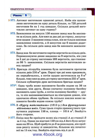 Рівень Б
КВАДРАТИЧНА ФУНКЦІЯ_____________________________________________________________139
пS>571. Автомат виготовляє однакові деталі. Якби він щохви­
лини виготовляв на одну деталь більше, то 720 деталей
виготовив би на 1 год швидше. Скільки деталей виго­
товляє автомат за одну годину?
572. Замовлення на випуск 150 машин завод мав би викона­
ти за кілька днів. Але вже за два дні до строку, випуска­
ючи щодня 2 машини понад план, він не тільки виконав
замовлення повністю, а й випустив ще 6 машин додат­
ково. За скільки днів завод мав би виконати замовлен­
ня?
573. Завод мав би виготовити партію верстатів за кілька днів.
Перевиконуючи денне завдання на 9 верстатів, він уже
за З дні до строку виготовив 588 верстатів, що станови­
ло 98 % замовлення. Скільки верстатів виготовляв за­
вод щодня?
Ь574. Бригада лісорубів повинна була заготовити протягом
кількох днів 216 м® дров. Перші три дні вона працювала,
як передбачалось, а потім щодня заготовляла на 8 м^
більше, тому вже за день до строку заготовила 232 м^дров.
Скільки кубометрів дров заготовляла бригада щодня?
575*. Одна труба може наповнити басейн водою на 36 хв
швидше, ніж друга. Якщо спочатку половину басейну
наповнить одна труба, а потім половину басейну — дру­
га, то він наповнюватиметься на півгодини довше, ніж
одночасно обома трубами. За скільки хвилин може на­
повнити басейн водою кожна труба?
576. З «Курсу математики» (1813 р.) для французьких
військових шкіл. Сума трьох сторін прямокутного три­
кутника дорівнює 156м, площа — 1014 м^. Знайдіть
його сторони.
2>577. Поїзд мав би проїхати шлях від станції Л до станції В
за 4 год. Однак на відстані 150 км від А його було затри­
мано на 20 хв. Щоб прибути до Б за розкладом, він прой­
шов решту шляху зі швидкістю, більшою від початко­
вої на 15 км/год. Знайдіть відстань від А до Б.
www.4book.org
 