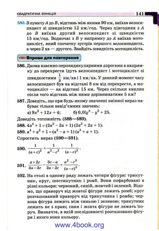 КВАДРАТИЧНА ФУНКЦІЯ 141
585.3 пунктуА до В, відстань між якими 90 км, виїхав велоси­
педист зі швидкістю 12 км /год. Через півгодини з А
до В виїхав другий велосипедист зі ш видкістю
15 км/год. Водночас з Б у напрямку до А виїхав мото­
цикліст, який спочатку зустрів першого велосипедиста,
а через 2 хв — другого. Знайдіть швидкість мотоцикліста.
Вправи для повторення
...
586. Двома взаємно перпендикулярними дорогами в напрям­
ку до перехрестя їдуть велосипедист і мотоцикліст зі
швидкостями — км /хв і 1 км /хв. у деякий момент часу
з
велосипедист був на відстані 8 км від перехрестя, а мо­
тоцикліст — на відстані 15 км. Через скільки хвилин
після того відстань між ними дорівнюватиме 5 км?
587. Доведіть, щ;о при будь-якому значенні змінної вираз на­
буває тільки невід’ємних значень:
а)9х^ + 12л: + 4; б) 0 , 0 і / - / + 25.
Доведіть тотожність (588—589).
588. 4а"‘ + 1 = (2а^ - 2а + 1) (2а^ + 2а + 1).
589. + 1 = (а^ - а + 1) (а^ + а + 1).
Спростить вираз (590— 591).
1 1 1
590. г +
"І
(а + с)^ а ^-с^ (а -с )^
а + 2с Зс-а -с^
K Q 1-------------------------h-
З а -З с 2 а -2 с (а -с )^
592. На столі в одному ряду лежать чотири фігури: трикут­
ник, круг, шестикутник і ромб. Вони пофарбовані в
різні кольори: червоний, синій, жовтий і зелений. Відо­
мо, ш;о праворуч від жовтої фігури лежить ромб; круг
розташований праворуч від трикутника і ромба; чер­
вона фігура лежить між синьою і зеленою; трикутник
лежить не з краю; синя і жовта фігури не лежать 1іо-
руч. Визначте, в якій послідовності розташовано фігу­
ри і якого вони кольору.
www.4book.org
 