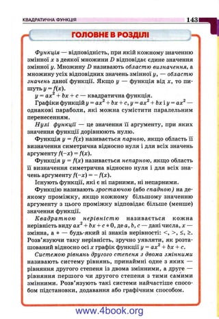 КВАДРАТИЧНА ФУНКЦІЯ 1431
ГОЛОВНЕ В РОЗДІЛІ
функція — відповідність, при якій кожному значенню
змінної X з деякої множини D відповідає єдине значення
змінної у. Множину D називають областю визначення, а
множину усіх відповідних значень змінної у, — областю
значень даної функції. Якпцо у — функція від х, то пи­
шуть у = /(x ).
у = ах^ --Ьх-- с — квадратична функція.
Графіки функцій у = ах^ + Ьх + с,у = ах^ + Ьхіу = ах^ —
однакові параболи, які можна сумістити паралельним
перенесенням.
Нулі функції — це значення її аргументу, при яких
значення функції дорівнюють нулю.
Функція у = f(x) називається парною, якщо область її
визначення симетрична відносно нуля і для всіх значень
аргументу f{-x ) = f{x).
Функція у = f(x) називається непарною, якщо область
її визначення симетрична відносно нуля і для всіх зна­
чень аргументу f{-x) = - fix).
Існують функції, які є ні парними, ні непарними.
Функцію називають зростаючою (або спадною) на де­
якому проміжку, якщо кожному більшому значенню
аргументу з цього проміжку відповідає більше (менше)
значення функції.
Квадратною нерівністю називається кожна
нерівність виду ах^ + bx + c*0,jea,b,c — дані числа, х —
змінна, а * — будь-який зі знаків нерівності: <, >, <, >.
Розв’язуючи таку нерівність, зрз^чно уявляти, як розта­
шований відносно осі X графік функції у = ах^ + Ьх + с.
Системою рівнянь другого степеня з двома змінними
називають систему рівнянь, принаймні одне з яких —
рівняння другого степеня із двома змінними, а друге —
рівняння першого чи другого степеня з тими самими
змінними. Розв’язують такі системи найчастіше спосо­
бом підстановки, додавання або графічним способом.
www.4book.org
 
