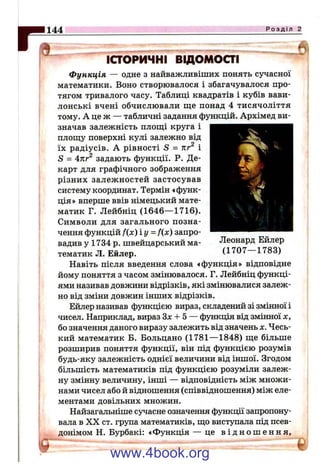 1144 Р о з д і л 2
d
іаоричні відомоаі
Функція — одне з найважливіших понять сучасної
математики. Воно створювалося і збагачувалося про­
тягом тривалого часу. Таблиці квадратів і кубів вави­
лонські вчені обчислювали ще понад 4 тисячоліття
тому. А це ж — табличні задання функцій. Архімед ви­
значав залежність площі круга і
площу поверхні кулі залежно від
їх радіусів. А рівності S = пг і
S = 4тгг^ задають функції. Р. Де-
карт для графічного зображення
різних залежностей застосував
систему координат. Термін «функ­
ція» вперше ввів німецький мате­
матик Г. Лейбніц (1646— 1716).
Символи для загального позна­
чення функцій f(x) іу = fix) запро­
вадив у 1734 р. швейцарський ма­
тематик Л. Ейлер.
Навіть після введення слова «функція» відповідне
йому поняття з часом змінювалося. Г. Лейбніц функці­
ями називав довжини відрізків, які змінювалися залеж­
но від зміни довжин інших відрізків.
Ейлер називав функцією вираз, складений зі змінної і
чисел. Наприклад, вираз Зл: -Ь5 — функція від змінної х,
бо значення даного виразу залежить від значень х. Чесь­
кий математик Б. Больцано (1781— 1848) ще більше
розширив поняття функції, він під функцією розумів
будь-яку залежність однієї величини від іншої. Згодом
більшість математиків під функцією розуміли залеж­
ну змінну величину, інші — відповідність між множи­
нами чисел або й відношення (співвідношення) між еле­
ментами довільних множин.
Найзагальніше сучасне означення функції запропону­
вала в X X ст. група математиків, що виступала під псев­
донімом Н. Бурбакі: «Функція — це в і д н о ш е н н я .
Леопард Ейлер
(1707— 1783)
www.4book.org
 