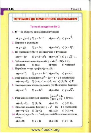 1146 Р о з д і л 2
ГОТУЄМОСЯдоТЕМАТИЧНОГООЦІНЮВАННЯ
Тестові завдання № 2
1. Д — це область визначення функції:
а) у = Jx + l-, б)у = 2х^; в)у = -х^; г ) у = х^.
2. Парною є функція:
а )у = / х ; б)у = 2х] в)у = 3х^; r ) ( x - 2 f .
3. На проміжку (0; зростаючою є функція:
а)у = -5 х ; б)у = 2-х^-, в) у = 3х~^; т) у = -1.
4. Скільки нулів має функція у = х(х^ + 2)(х + 4):
а) один; б) два; в) три; г) чотири?
5. Парабола — це графік функції:
а)у = х~^; б)у = х - 3 х ^ ; в)у = 2х; r ) y = Jx.
6. Розв’язком нерівності х^ + 2х + S > 2 е проміжок:
а )(-о о ;-3 ); б ) ( - - ; - і ) и ( - 1 ; - ) ; в)(1;2); г)Д.
7. Симетричним відносно точки (0; 0) є графік функції:
й)у = х^^; б)у = 3х^; в)у = 2х; v )y = J x .
у = Х^ + А,
8. Розв’язком системи рівнянь ]4^х + у = 0 ^ '^'о^ка:
а) ( -8 ;-2 ); б) (8; 2); в) (4; 2); г )(-2 ;8 ).
9. Областю значень функції у = х^ - 2х - 1 е проміжок:
а )(-о о ;-2 ); б)(1;оо); в)[1;2); г ) [ - 2 ;- ) .
10. Функція у = 2х - х^ набуває найбільшого значення,
якщо:
а)х = 0; б )х = 1; в )х = 2; г)дг = -2.
www.4book.org
 