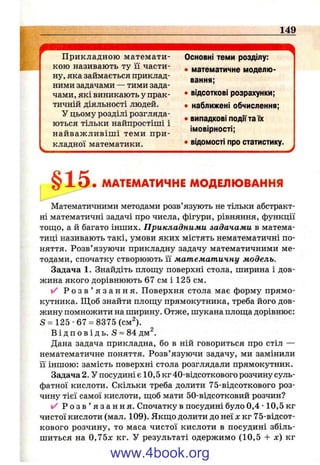 149
Прикладною математи­
кою називають ту її части­
ну, яка займається приклад­
ними задачами — тими зада­
чами, які виникають у прак­
тичній діяльності людей.
У цьому розділі розгляда­
ються тільки найпростіші і
найваж ливіш і теми при­
кладної математики.
Основні теми розділу:
• математичне моделю­
вання;
• відсоткові розрахунки;
• наближені обчислення;
• випадкові події та їх
імовірності;
• відомості про статистику.
§15 МАТЕМАТИЧНЕ МОДЕЛЮВАННЯ
Математичними методами розв’язують не тільки абстракт­
ні математичні задачі про числа, фігури, рівняння, функції
тош,о, а й багато інших. Прикладними задачами в матема­
тиці називають такі, умови яких містять нематематичні по­
няття. Розв’язуючи прикладну задачу математичними ме­
тодами, спочатку створюють її математичну модель.
Задача 1. Знайдіть плош;у поверхні стола, ширина і дов­
жина якого дорівнюють 67 см і 125 см.
✓ Р о з в ’ я з а н н я . Поверхня стола має форму прямо­
кутника. Щоб знайти площу прямокутника, треба його дов­
жину помножити на ширину. Отже, шукана плош;а дорівнює:
S = 125-67 = 8375 (см^).
В і д п о в і д ь . S = 84 дм^.
Дана задача прикладна, бо в ній говориться про стіл —
нематематичне поняття. Розв’язуючи задачу, ми замінили
її іншою: замість поверхні стола розглядали прямокутник.
Задача 2. У посудині є 10,5 кг 40-відсоткового розчину суль­
фатної кислоти. Скільки треба долити 75-відсоткового роз­
чину тієї самої кислоти, щоб мати 50-відсотковий розчин?
✓ Р о з в ’ я з а н н я . Спочатку в посудині було 0,4 •10,5 кг
чистої кислоти (мал. 109). Якщо долити до неї л: кг 75-відсот­
кового розчину, то маса чистої кислоти в посудині збіль­
шиться на 0,75х кг. У результаті одержимо (10,5 + х) кг
www.4book.org
 