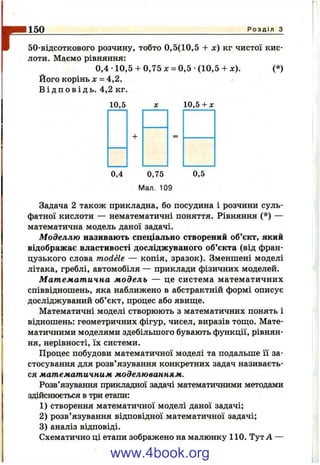 r150 Р о з д і л з
50-відсоткового розчину, тобто 0,5(10,5 + х) кг чистої кис­
лоти. Маємо рівняння:
0,4 •10,5 + 0,75 л: = 0,5 -(10,5+ л:). (*)
Його корінь X - 4 ,2 .
В і д п о в і д ь . 4,2 кг.
10,5 10,5 + X
+
0,4 0,75
Мал. 109
0,5
Задача 2 також прикладна, бо посудина і розчини суль­
фатної кислоти — нематематичні поняття. Рівняння (*) —
математична модель даної задачі.
Моделлю називають спеціально створений об’єкт, який
відображає властивості досліджуваного об’єкта (від фран­
цузького слова modele — копія, зразок). Зменшені моделі
літака, греблі, автомобіля — приклади фізичних моделей.
Математична м одель — це система математичних
співвідношень, яка наближено в абстрактній формі описує
досліджуваний об’єкт, процес або явиш;е.
Математичні моделі створюють з математичних понять і
відношень: геометричних фігур, чисел, виразів тощо. Мате­
матичними моделями здебільшого бувають функції, рівнян­
ня, нерівності, їх системи.
Процес побудови математичної моделі та подальше її за­
стосування для розв’язування конкретних задач називаєть­
ся математичним моделюванням.
Розв’язування прикладної задачі математичними методами
здійснюється в три етапи:
1) створення математичної моделі даної задачі;
2) розв’язування відповідної математичної задачі;
3) аналіз відповіді.
Схематично ці етапи зображено на малюнку 110. Тут А —
www.4book.org
 