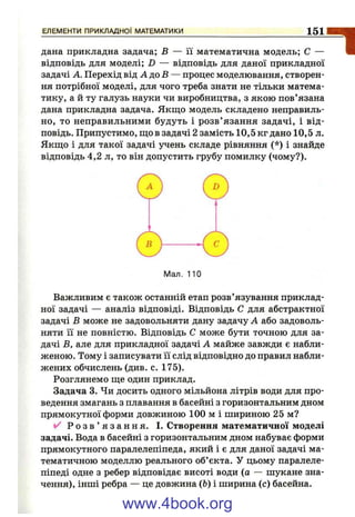 дана прикладна задача; В — її математична модель; С —
відповідь для моделі; D — відповідь для даної прикладної
задачі А. Перехід від Л до 5 — процес моделювання, створен­
ня потрібної моделі, для чого треба знати не тільки матема­
тику, а й ту галузь науки чи виробництва, з якою пов’язана
дана прикладна задача. Якщо модель складено неправиль­
но, то неправильними будуть і розв’ язання задачі, і від­
повідь. Припустимо, що в задачі 2 замість 10,5 кг дано 10,5 л.
Якщо і для такої задачі учень складе рівняння (*) і знайде
відповідь 4,2 л, то він допустить грубу помилку (чому?).
ЕЛЕМЕНТИ ПРИКЛАДНО! МАТЕМАТИКИ__________________________________________ 1 5 1
"І
Важливим є також останній етап розв’язування приклад­
ної задачі — аналіз відповіді. Відповідь С для абстрактної
задачі В може не задовольняти дану задачу А або задоволь­
няти її не повністю. Відповідь С може бути точною для за­
дачі В, але для прикладної задачі А майже завжди є набли­
женою. Тому і записувати її слід відповідно до правил набли­
жених обчислень (див. с. 175).
Розглянемо ще один приклад.
Задача 3. Чи досить одного мільйона літрів води для про­
ведення змагань з плавання в басейні з горизонтальним дном
прямокутної форми довжиною 100 м і шириною 25 м?
✓ ■ р о з в ’ я з а н н я . І. Створення математичної моделі
задачі. Вода в басейні з горизонтальним дном набуває форми
прямокутного паралелепіпеда, який і є для даної задачі ма­
тематичною моделлю реального об’єкта. У цьому паралеле­
піпеді одне з ребер відповідає висоті води (а — шукане зна­
чення), інші ребра — це довжина (Ь) і ширина (с) басейна.
www.4book.org
 