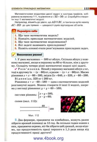 Математичними моделями даної задачі є система графіків, зоб­
ражена на малюнку 111, та рівняння л :; 32 = 50 : х. Спробуйте створи­
ти інші її математичні моделі.
Наприклад, візьміть до уваги, ioAD II ВС, а тангенси кутів нахилу
АС і BD до цих прямих — швидкості рухів відповідних об’єктів.
1
0 Перевірте себе
1. Що таке математична модель?
2. Наведіть приклади математичних моделей.
3. Що таке математичне моделювання?
4. Які задачі називають прикладними?
5. Назвіть основні етапи розв’язування прикладних задач.
( Z
Виконаємо разом!
1. У двох магазинах — 580 кг яблук. Скільки яблук у кож­
ному магазині, якщо в першому на 60 кг більше, ніж у друго­
му. Складіть чотири різні математичні моделі цієї задачі.
✓ Р о з в ’ я з а н н я . Нехай у першому магазині яблук х кг,
тоді в другому їх — (х - 60) кг, а разом — (х + х - 60) кг. Маємо
рівняння X + X - 60 = 580, звідси 2х = 640, х = 320, х - 60 = 260.
В і д п о в і д ь . 320 кг і 260 кг.
Рівняння X + X - 60 = 580 — одна з математичних моделей
розглянутої задачі. Можна створити й інші її моделі, зокре­
ма у вигляді рівняння: у + у + 6 0 - 580;
системи рівнянь
схеми (мал. 112):
. |х + у = 580,
[ х - і / = 60;
580
Мал. 112
2. Два фермери, працюючи на комбайнах, можуть разом
зібрати врожай пшениці за 12 год. За скільки годин кожен з
них, працюючи окремо, міг би зібрати цей урожай, якщо відо­
мо, що продуктивність праці першого в 1,5 раза вища від
продуктивності праці другого?
www.4book.org
 