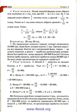 г^ Р о з в ’ я з а н н я . Нехай перший фермер може зібрати
всю пшеницю за х год, тоді другий — за 1,5 х год. За 1 год
перший може зібрати — частину поля, а другий —
X J.,0Дк
стину. Разом за 1 год вони можуть зібрати врожай з ча-
X
154 Р о з д і л з
стини поля. Отже,
1 1 1 1
1,5 12
д:= — 12, х = 20; 1,5-20 = 30.
1,5
В і д п о в і д ь . 20 год; зо год.
3. На проведення кожного тиражу лотереї витрачають
55 000 грн. Один білет лотереї коштує 1 гри. Третина вируч­
ки від продажу білетів іде у виграшний фонд, чверть — на
сплату податків, а решта — прибуток організаторів лотереї.
Яким був прибуток, якш;о продали 180 000 білетів? Скільки
білетів треба продати, щоб мати прибуток понад ЗО 000 грн.?
За якої умови організатори не одержать прибутку?
Р о з в ’ я з а н н я . І. Нехай S — виручка за продаж
S S
білетів, а Р — прибуток. Тоді S = — + — + Р + 55 000, а
Р = I I - 55 000.
5 180 000
II. 1. Якш;о S = 180 000 грн., то Р = ----- —--------- 55 000 =
= 20 000 (грн.).
5 О
2. Якщо Р > ЗО 000, то — - 55 000 > ЗО 000,
a S > 2 0 4 000 (грн.).
5 Ч
3. Якщо Р < О, то — - 55 000 < О, а S < 132 000.
J.^
III. Оскільки один білет лотереї коштує 1 грн., то кількість
проданих білетів (К) чисельно дорівнює виручці. Отже, якщо
к > 204 000 штук, то прибуток перевищить ЗО 000 грн., а
якщо К < 132 000 штук, то організатори прибутку не мати­
муть.
www.4book.org
 