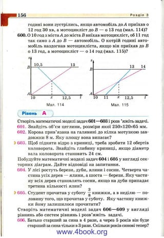 r156 Р о з д і л з
ГОДИНІ вони зустрілись, якщо автомобіль доЛ приїхав о
12 год ЗО хв, а мотоцикліст до В — о 13 год (мал. 114)?
600.0 10 год з містаЛ до міста В виїхав мотоцикліст, об 11 год
так само з А до Б — автомобіль. О котрій годині авто­
мобіль наздогнав мотоцикліста, якщо він приїхав до Б
о 13 год, а мотоцикліст — о 14 год (мал. 115)?
Рівень А
Створіть математичні моделі задач 601—603 і розв ’яжіть задачі.
601. Знайдіть об’єм цеглини, розміри якої 250x120x65 мм.
602. Корова прив’язана на галявині до кілка мотузкою зав­
довжки 8 м. Яку площу вона випасає?
Ь603. Щоб підняти відро з криниці, треба зробити 12 обертів
коловорота. Знайдіть глибину криниці, якщо діаметр
вала коловорота становить 24 см.
Побудуйте математичні моделі задач 604 і 605 у вигляді сек­
торних діаграм. Дайте відповіді на запитання.
604. У лісі ростуть берези, дуби, ялини і сосни. Четверта ча­
стина усіх дерев — ялини, а шоста — берези. Яку части­
ну всіх дерев становлять сосни, якщо на дуби припадає
третина кількості ялин?
605. Студент прочитав у суботу —книжки, а в неділю — по-
О
ловину того, що прочитав у суботу. Яку частину книж­
ки йому залишилося прочитати?
Створіть математичні моделі задач 606— 609 у вигляді
рівнянь або систем рівнянь і розв’яжіть задачі.
606. Батько старший за сина в 4 рази, а через 5 років він буде
старший за сина тільки в Зрази. Скільки років синові тепер?
www.4book.org
 