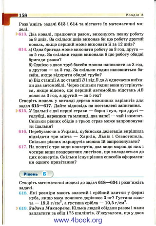I-158 Р о з д і л з
Розв’яжіть задачі 613 і 614 та зіставте їх математичні мо­
делі.
^ 613. Два ковалі, працюючи разом, виконують певну роботу
за 8 днів. За скільки днів виконав би цю роботу другий
коваль, якщо перший може виконати її за 12 днів?
614. а) Одна бригада може виконати роботу за З год, друга —
за 5 год. За скільки годин виконали б цю роботу обидві
бригади разом?
б) Однією з двох труб басейн можна наповнити за З год,
а другою — за 5 год. За скільки годин наповниться ба­
сейн, якщо відкрити обидві труби?
в) Від станції А до станції В і від В до А одночасно виїха­
ли два автомобілі. Через скільки годин вони зустрінуть­
ся, якщо відомо, що перший автомобіль відстань АВ
долає за З год, а другий — за 5 год?
Створіть модель у вигляді дерева можливих варіантів для
задач 615—617. Дайте відповідь на поставлені запитання.
Ь615. У їдальні є дві перші страви — борщ і суп, три другі —
голубці, вареники та млинці, два напої — чай і компот.
Скільки різних обідів з трьох страв може запропонува­
ти їдальня?
616. Перебуваючи в Україні, кубинська делегація вирішила
відвідати три міста — Харків, Львів і Севастополь.
Скільки різних маршрутів можна їй запропонувати?
617. На пошті є три види конвертів, два види марок до них і
чотири види поздоровчих листівок, що вкладаються до
цих конвертів. Скільки існує різних способів оформлен­
ня одного привітання?
Рівень Б J
Створіть математичні моделі до задач 618—634 і розв’яжіть
задачі.
618. Які розміри мають золотий і срібний злитки у формі
куба, якщо маса кожного дорівнює З кг? Густина золо­
та — 19,3 г/см^, а густина срібла — 10,5 г/см^.
Ь619. Задача Маклорена. Кілька людей обідали разом і мали
заплатити за обід 175 шилінгів. З’ясувалося, що у двох
www.4book.org
 