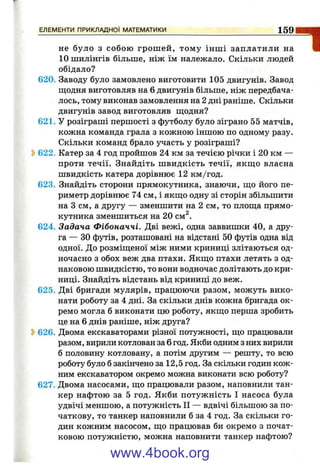 не було з собою грош ей, тому інш і заплатили на
10 шилінгів більше, ніж їм належало. Скільки людей
обідало?
620. Заводу було замовлено виготовити 105 двигунів. Завод
Шіодня виготовляв на б двигунів більше, ніж передбача­
лось, тому виконав замовлення на 2 дні раніше. Скільки
двигунів завод виготовляв щодня?
621. У розіграші першості з футболу було зіграно 55 матчів,
кожна команда грала з кожною іншою по одному разу.
Скільки команд брало участь у розіграші?
2>622. Катер за 4 год пройшов 24 км за течією річки і 20 км —
проти течії. Знайдіть ш видкість течії, якш;о власна
швидкість катера дорівнює 12 км/год.
623. Знайдіть сторони прямокутника, знаючи, щ;о його пе­
риметр дорівнює 74 см, і якщо одну зі сторін збільшити
на З см, а другу — зменшити на 2 см, то площа прямо­
кутника зменшиться на 20 см^.
624. Задача Фібоначчі. Дві вежі, одна заввишки 40, а дру­
га — ЗО футів, розташовані на відстані 50 футів одна від
одної. До розміщеної між ними криниці злітаються од­
ночасно з обох веж два птахи. Якщо птахи летять з од­
наковою швидкістю, то вони водночас долітають до кри­
ниці. Знайдіть відстань від криниці до веж.
625. Дві бригади мулярів, працюючи разом, можуть вико­
нати роботу за 4 дні. За скільки днів кожна бригада ок­
ремо могла б виконати цю роботу, якщо перша зробить
це на б днів раніше, ніж друга?
5>626. Двома екскаваторами різної потужності, що працювали
разом, вирили котлован за б год. Якби одним з них вирили
б половину котловану, а потім другим — решту, то всю
роботу було б закінчено за 12,5 год. За скільки годин кож­
ним екскаватором окремо можна виконати всю роботу?
627. Двома насосами, що працювали разом, наповнили тан­
кер нафтою за 5 год. Якби потужність І насоса була
удвічі меншою, а потужність II — вдвічі більшою за по­
чаткову, то танкер наповнили б за 4 год. За скільки го­
дин кожним насосом, що працював би окремо з почат­
ковою потужністю, можна наповнити танкер нафтою?
ЕЛЕМЕНТИ ПРИКЛАДНОЇ МАТЕМАТИКИ__________________________________________ 1 5 9
“І
www.4book.org
 