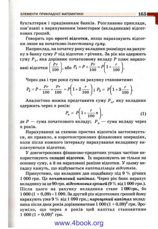 ЕЛЕМЕНТИ ПРИКЛАДНОЇ МАТЕМАТИКИ 165
1бухгалтерам і працівникам банків. Розглянемо приклади,
пов’язані з нарахуванням інвесторам (вкладникам) відсот­
кових грошей.
Говорять про прості відсотки, якщо нараховують відсот­
ки лише на початково інвестовану суму.
Наприклад, на початку року вкладник розміш;ує на рахун­
ку в банку суму Р під відсоток г річних. За рік він одержить
суму Р^, яка дорівнює початковому вкладу Р плюс нарахо­
вані відсотки
Рг
100
Рг
ябо Р = Р +------ = Р, аоо 1 1+
100
Через два і три роки сума на рахунку становитиме:
Рг
Ро =Р +— +
100 100
= Р 1 + 2 -
100 і^ з = 1 + 3-
100
Аналогічно можна представити суму Р„, яку вкладник
одержить через п років:
г
Р„ = Р 1+
100
п (1)
де Р — сума початкового вкладу; Р„ — сума вкладу через
п років.
Нарахування за схемою простих відсотків застосовуєть­
ся, як правило, в короткострокових фінансових операціях,
коли після кожного інтервалу нарахування вкладнику ви­
плачуються відсотки.
У довгострокових фінансово-кредитних угодах частіше ви­
користовують складні відсотки. їх нараховують не тільки на
основну суму, а й на нараховані раніше відсотки. У цьому ви­
падку кажуть, іцо відбувається капіталізація відсотків.
Припустимо, гцо вкладник дав оіцадбанку під 9 % річних
1 000 грн. Це початковий капітал. Через рік банк нарахує
вкладнику за це 90 грн. відсоткових грошей (9 % від 1000 грн.).
Після цього на рахунку вкладника стане 1090ірн., бо
1 000 (1 + 0,09) = 1 090. За другий рік відсоткових грошей йому
нарахують уже 9 % від 1 090 грн.; нарощений капітал вклад­
ника після двох років дорівнюватиме 1 000 (1 + 0,09)^ грн. Зро­
зуміло, ш,о через п років цей капітал становитиме
1 000 (1 + 0,09)" грн.
www.4book.org
 