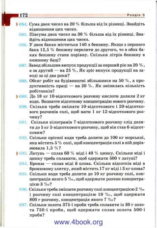 ?>68"* Сума двох чисел на 20 % більша від їх різниці. Знайдіть
відношення цих чисел.
685. Півсума двох чисел на ЗО % більша від їх різниці. Зна­
йдіть відношення цих чисел.
686. У двох баках міститься 140 л бензину. Якш;о з першого
бака 12,5 % бензину перелити до другого, то в обох ба­
ках бензину стане порівну. Скільки літрів бензину в
кожному баці?
687. Завод збільшив випуск продукції за перший рік на 20 % ,
а за другий — на 25 % . Як зріс випуск продукції на за­
воді за ці два роки?
688 Обсяг робіт на будівництві збільшився на 50 % , а про­
дуктивність праці — на 20 % . Як змінилась кількість
робітників?
2>680 До 18 кг 10-відсоткового розчину кислоти долили 2 кг
води. Визначте відсоткову концентрацію нового розчину.
690. Скільки треба змішати 10-відсоткового і 20-відсотко-
вого розчинів солі, щоб мати 1 кг 12-відсоткового роз­
чину?
Є91 Скільки кілограмів 7-відсоткового розчину слід доли­
ти до 5 кг 5-відсоткового розчину, щоб він став 6-відсот-
ковим?
692. Скільки прісної води треба долити до 100 кг морської,
яка містить 5 % солі, щоб концентрація солі в ній дорів­
нювала 1,5 % ?
^693 Латунь — сплав 60 % міді і 40 % цинку. Скільки міді і
цинку треба сплавити, щоб одержати 500 т латуні?
694. Бронза — сплав міді й олова. Скільки відсотків міді в
бронзовому злитку, який містить 17 кг міді і З кг олова?
69Г Скільки води треба долити до 10 кг розчину солі, кон­
центрація якого 5 %о, щоб одержати розчин концентра­
цією З %0?
69Г- Скільки треба змішати розчину солі концентрацією 2 %о
і розчину солі концентрацією 10 %о, щоб одержати
800 г розчину, концентрація якого 7 %о?
697 Скільки золота 375-ї проби треба сплавити із ЗО г золо­
та 750-ї проби, щ об одерж ати сплав золота 500-ї
проби?
172 - : ^ ^ . Р о з д і л 3
www.4book.org
 