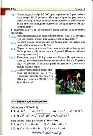 174 Р о з д і л з
На вклад у розмірі 90 000 грн. строком на 5 років банк
нараховує 18 % річних. Яка сума буде на рахунку в
кінці строку, якщо нарахування відсотків здійснюєть­
ся за схемою складних відсотків; а) щопівроку; б) що­
квартально?
У задачах 712—715 розгляньте різні умови нарахування
відсотків.
^ Вкладник поклав до банку 200 000 грн. під 17 % річних.
Які відсоткові гроші він матиме через два роки?
За якої умови покладений до банку капітал через два
роки збільшиться на 44 % ?
714 Через скільки років капітал, покладений до банку під
25 % річних, збільшиться в 2 рази? (Скористайтеся
калькулятором.)
2>7і 5 Говорять, що в 1723 р. гетьман Павло Полуботок по­
клав до англійського банку великий капітал з України
під 4 % річних. У скільки разів збільшився б той капі­
тал до наших днів?
yj^0 Щ ороку населення Землі зро­
стає приблизно на 2 % .
Скільки людей житиме в
2025 p., якщо в 2000 р. їх
було 6 млрд?
-4=^Вправи для повторення
Обчисліть (717— 718).
717. а) -6 3.
б) - 0,1
- 6 .
в )(-0,4)
4.
г ) (-0,3)
-5
718. а) У ^ Ї Ї ^ ; б ) ^ / Р о Ж Ї ^ ; в ) л / Й ^ ^ .
Розв’яжіть усно рівняння (719—720).
719. а) - Зх - 18 = 0; б) - 16х + 60 = 0.
720. а) + 16x + 48 = 0; б) + 4ж - 21 = 0.
www.4book.org
 