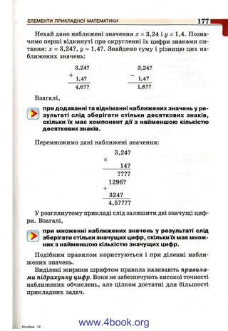 Нехай дано наближені значення л: = 3,24іг/ = 1,4. Позна­
чимо перші відкинуті при округленні їх цифри знаками пи­
тання: X = 3,24?, у = 1,4?. Знайдемо суму і різницю цих на­
ближених значень:
3,24? 3,24?
1,4? “ 1,4?
ЕЛЕМЕНТИ ПРИКЛАДНОЇ МАТЕМАТИКИ__________________________________________ 1 7 7
1
4,6?? 1,8??
Взагалі,
. при додаванні та відніманні наближених значень у ре-
зультаті слід зберігати стільки десяткових знаків,
" скільки їх має компонент дм з найменшою кількістю
десяткових знаків.
Перемножимо дані наближені значення:
3,24?
X
14?
????
1296?
+
324?
4,5????
У розглянутому прикладі слід залишити дві значуш;і циф­
ри. Взагалі,
. < при множенні наближених значень у результаті слід
^ зберігати стільки значущих цифр, скільки їх має множ­
ник з найменшою кількістю значущих цифр.
Подібним правилом користуються і при діленні набли­
жених значень.
Виділені жирним шрифтом правила називають правила­
ми підрахунку цифр. Вони не забезпечують високої точності
наближених обчислень, але цілком достатні для більшості
прикладних задач.
Алгебра 12
www.4book.org
 
