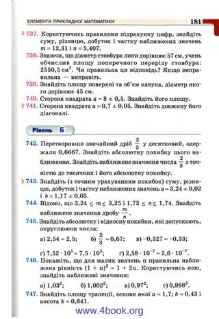 737. Користуючись правилами підрахунку цифр, знайдіть
суму, різницю, добуток і частку наближених значень
т = 12,31 і п = 5,407.
738. Знаючи, що діаметр стовбура липи дорівнює 57 см, учень
обчислив площ у поперечного перерізу стовбура:
2550,5 см^. Чи правильна ця відповідь? Якщо непра­
вильна — виправіть.
739. Знайдіть площу поверхні та об’ єм кавуна, діаметр яко­
го дорівнює 45 см.
740. Сторона квадрата а = 8 ± 0,5. Знайдіть його площу.
^ 741. Сторона квадрата а = 0,7 ± 0,05. Знайдіть довжину його
діагоналі.
Рівень Б
2
742. Перетворивши звичайний дріб -- у десятковий, одер-
О
жали 0,6667. Знайдіть абсолютну похибку цього на-
2
ближення. Знайдіть наближене значення числа -- з точ-
О
ністю до тисячних і його абсолютну похибку.
^ 743. Знайдіть (з точним урахуванням похибок) суму, різни­
цю, добуток і частку наближених значень а = 3,24 ± 0,02
і Ь= 1,17 ± 0 ,0 3 .
744. Відомо, що 3,24 < т< 3,25 і 1,73 < п< 1,74. Знайдіть
наближене значення дробу — .
745. Знайдіть абсолютну і відносну похибки, які допускають,
округлюючи числа:
а) 2,54 = 2,5; б) | =0,67; в ) -0,327 = -0 ,3 3 ;
О
г) 7,52 •10^ = 7,5 •10^; ґ) 2,58 •10“^= 2,6 •10“^
746. Покажіть, що для малих значень а правильна набли­
жена рівність (1 -f а)^ =1-1- 2а. Користуючись нею,
знайдіть наближені значення:
а)1,03^; 6)1,002^; в) 0,97^; г)0,998^
747. Знайдіть площу трапеції, основи якої а ~ 1,7; Ь~ 0,43 і
висота h ~ 0,841.
ЕЛЕМЕНТИ ПРИКЛАДНОЇ МАТЕМАТИКИ__________________________________________ 1 8 1
1
www.4book.org
 