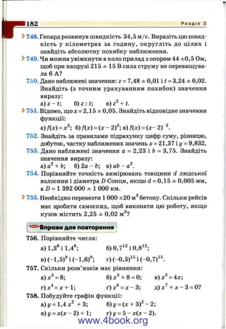 If182 Р о з д і л з
^ 748. Гепард розвинув швидкість 34,5 м /с. Виразіть цю швид­
кість у кілометрах за годину, округліть до цілих і
знайдіть абсолютну похибку наближення.
^ 749. Чи можна увімкнути в коло прилад з опором 44 ±0,5 Ом,
ш;об при напрузі 215 ± 15 В сила струму не перевищува­
ла 6 А?
750. Дано наближені значення: z - 7,48 ± 0,01 i t = 3,24 ± 0,02.
Знайдіть (з точним урахуванням похибок) значення
виразу:
a ) z - t ; б) 2 : і; в) + t.
^ 751. Відомо, що х = 2,15 ± 0,05. Знайдіть відповідне значення
функції:
а) fix) = б) fix) = і х - 2)"; в) fix) = іх - 2 )~
752. Знайдіть за правилами підрахунку цифр суму, різницю,
добуток, частку наближених значень х = 21,37 і у - 9,832.
753. Дано наближені значення а = 2,23 і Ь= 3,75. Знайдіть
значення виразу:
а) -ЬЬ; б) 2а - Ь; в) аЬ - а^.
754. Порівняйте точність вимірювань товщини d людської
волосини і діаметра D Сонця, якщо d = 0,15 ± 0,005 мм,
а D = 1 392 000 ± 1 000 км.
^ 755. Необхідно перевезти 1 000 ±20 м^ бетону. Скільки рейсів
має зробити самоскид, щоб виконати цю роботу, якщо
кузов містить 2,25 ± 0,02 м^?
'*=^Вправи для повторення
756. Порівняйте числа:
а) 1,3* і 1,4®; 6)0,7^40,8^2;
в) (-1,5)® і (-1,6)®; г) (-0,3)^' і (-0 ,7 )'^
757. Скільки розв’язків має рівняння:
а)л:^ = 8; б) X®-1-8 = 0; в)дг^ = 4л:;
г) х"*= JC-Ь1; ґ)л:® = л :-3 ; д) -Ьл: - З= О?
758. Побудуйте графік функції:
а)і/ = 1,4х" + 3 ; б)у = (х + 3 ) '- 2;
в ) у ^ х і х - 2 ) + 1 ; г)у = 5 - х і х - 2 ) .
www.4book.org
 