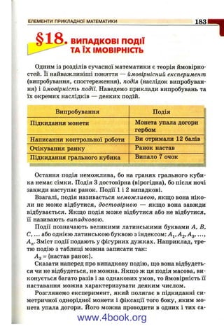 1 8 3
§18• ВИПАДКОВІ ПОДІЇ
ТА ЇХ ІМОВІРНІСТЬ
"1
Одним із розділів сучасної математики є теорія ймовірно­
стей. Її найважливіші поняття — ймовірнісний експеримент
(випробування, спостереження), подія (наслідок випробуван­
ня) і ймовірність події. Наведемо приклади випробувань та
їх окремих наслідків — деяких подій.
Випробування
Підкидання монети
Написання контрольної роботи
Очікування ранку
Підкидання грального кубика
Подія
Монета упала догори
гербом
Ви отримали 12 балів
Ранок настав
Випало 7 очок
Остання подія неможлива, бо на гранях грального куби­
ка немає сімки. Подія З достовірна (вірогідна), бо після ночі
завжди наступає ранок. Події 1 і 2 випадкові.
Взагалі, подія називається неможливою, якщо вона ніко­
ли не може відбутися, достовірною — якщо вона завжди
відбувається. Якщо подія може відбутися або не відбутися,
її називають випадковою.
Події позначають великими латинськими буквами А, В,
С, ... або однією латинською буквою з індексом: ...,
Зміст події подають у фігурних дужках. Наприклад, тре­
тю подію з таблиці можна записати так:
Ад = {настав ранок}.
Сказати наперед про випадкову подію, що вона відбудеть­
ся чи не відбудеться, не можна. Якщо ж ця подія масова, ви­
конується багато разів і за однакових умов, то ймовірність її
наставання можна характеризувати деяким числом.
Розглянемо експеримент, який полягає в підкиданні си­
метричної однорідної монети і фіксації того боку, яким мо­
нета упала догори. Його можна проводити в одних і тих са­
www.4book.org
 