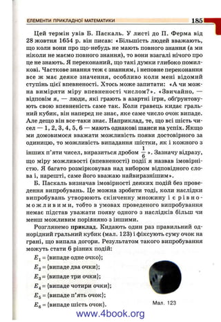 ЕЛЕМЕНТИ ПРИКЛАДНОЇ МАТЕМАТИКИ 185
Цей термін увів Б. Паскаль. У листі до П. Ферма від
28 жовтня 1654 р. він писав: «Більшість людей вважають,
що коли вони про що-небудь не мають повного знання (а ми
ніколи не маємо повного знання), то вони взагалі нічого про
це не знають. Я переконаний, що такі думки глибоко помил­
кові. Часткове знання теж є знанням, і неповне переконання
все ж має деяке значення, особливо коли мені відомий
ступінь цієї впевненості. Хтось може запитати: «А чи мож­
на виміряти міру впевненості числом ?». «Звичайно, —
відповім я, — люди, які грають в азартні ігри, обґрунтову­
ють свою впевненість саме так. Коли гравець кидає граль­
ний кубик, він наперед не знає, яке саме число очок випаде.
Але дещо він все-таки знає. Наприклад, те, що всі шість чи­
сел — 1,2, З, 4, 5, 6 — мають однакові шанси на успіх. Якщо
ми домовимося вважати можливість появи достовірного за
одиницю, то можливість випадання шістки, як і кожного з
інших п’яти чисел, виразиться дробом -- ». Зазначу відразу,
о
що міру можливості (впевненості) події я назвав імовірні­
стю. Я багато розмірковував над вибором відповідного сло­
ва і, нарешті, саме його вважаю найвиразнішим».
Б. Паскаль визначав імовірності деяких подій без прове­
дення випробувань. Це можна зробити тоді, коли наслідки
випробувань утворюють скінченну множину і є р ів н е ­
м о ж л и в и м и , тобто в умовах проведеного випробування
немає підстав уважати появу одного з наслідків більш чи
менш можливим порійняно з іншими.
Розглянемо приклад. Кидають один раз правильний од­
норідний гральний кубик (мал. 123) і фіксують суму очок на
грані, що випала догори. Результатом такого випробування
можуть стати 6 різних подій:
= {випаде одне очко};
Е2 = {випаде два очки};
£3 = {випаде три очки};
£4 = {випаде чотири очки};
Eg = {випаде п’ять очок};
£g = {випаде шість очок}. ^
“І
www.4book.org
 