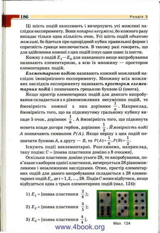 1186 Р о з д і л з
Ці шість подій охоплюють і вичерпують усі можливі на­
слідки експерименту. Вони попарно несумісні, бо кожного разу
випадає тільки одна кількість очок. Усі шість подій однаково
можливі, бо йдеться про однорідний кубик правильної форми і
спритність гравця виключається. В такому разі говорять, щ;о
для здійснення кожної з цих подій існує один шанс із шести.
Кожну з подій —£g для наведеного виш;е випробування
називають елементарною, а всю їх множину — простором
елементарних подій.
Елементарною подією називають кожний можливий на­
слідок імовірнісного експерименту. Множину всіх можли­
вих наслідків експерименту називають простором елемен­
тарних подій і позначають грецькою буквою Q (омега).
Якш;о простір елементарних подій для деякого випробу­
вання складається з п рівноможливих несумісних подій, то
ймовірність кожної з них дорівнює — . Наприклад,
ймовірність того, що на підкинутому гральному кубику ви­
паде 5 очок, дорівнює — . А ймовірність того, ш;о підкинута
® 1 .
монета впаде догори гербом, дорівнює -- . Ймовірність події
А позначають символом Р(А). Якш;о першу з цих подій по­
значити буквою А, а другу — В, то Р{А) = —,Р{В) = —.
О ^
Існують події неелементарні. Розглянемо, наприклад,
таку подію: С = {поява пластинки доміно з 8 очками}.
Оскільки пластинок доміно усього 28, то випробування, по­
в’язане з вибором однієї пластинки, вичерпується 28 рівномож-
ливими і незалежними наслідками. Отже, простір елементар­
них подій для даного випробувгшня складається з 28 елемен­
тарних п о д і й д е г = 1,2,...,28. Подія С може відбутися, якш;о
відбудеться одна з трьох елементарних подій (мал. 124):
1 ) = {поява пластинки —};
2) ^2 = {поява пластинки —};
О
3) Eq= {поява пластинки —}.
Мал. 124
www.4book.org
 