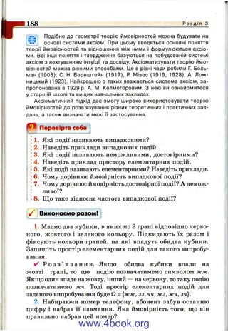 Il- Подібно до геометрії теорію ймовірностей можна будувати на
основі системи аксіом. При цьому вводяться основні поняття
теорії ймовірностей та відношення між ними і формулюються аксіо­
ми. Всі інші поняття і твердження базуються на побудованій системі
аксіом з нехтуванням інтуїції та досвіду. Аксіоматизувати теорію ймо­
вірностей можна різними способами. Це в різні часи робили Г. Боль-
ман (1908), С. Н. Бернштейн (1917), Р. Мізес (1919, 1928), А. Лом-
ницький (1923). Найкращою з таких вважається система аксіом, за­
пропонована в 1929 р. А. IVI. Колмогоровим. З нею ви ознайомитеся
у старшій школі та вищих навчальних закладах.
Аксіоматичний підхід дає змогу широко використовувати теорію
ймовірностей до розв’язування різних теоретичних і практичних зав­
дань, а також визначати межі ІТ застосування.
188____________________________________________________________________________ Р о з д і л з
Перевірте себе
1. Які події називають випадковими?
2. Наведіть приклади випадкових подій.
' 3. Які події називають неможливими, достовірними?
4. Наведіть приклад простору елементарних подій.
5. Які події називають елементарними? Наведіть приклади.
6. Чому дорівнює ймовірність випадкової події?
7. Чому дорівнює ймовірність достовірної події? А немож­
ливої?
8. Щ о таке відносна частота випадкової події?
Виконаємо разом!
1. Маємо два кубики, в яких по 2 грані відповідно черво­
ного, жовтого і зеленого кольору. Підкидають їх разом і
фіксують кольори граней, на які впадуть обидва кубики.
Запишіть простір елементарних подій для такого випробу­
вання.
і/ Р о з в ’ я з а н н я . Якщо обидва кубики впали на
жовті грані, то цю подію позначатимемо символом жж.
Якщо один впаде на жовту, інший — на червону, то таку подію
позначатимемо жч. Тоді простір елементарних подій для
заданого випробування буде Q = {жж, зз, чч, жз. жч, зч).
2. Набираючи номер телефону, абонент забув останню
цифру і набрав її навмання. Яка ймовірність того, що він
правильно набрав цей номер?
www.4book.org
 