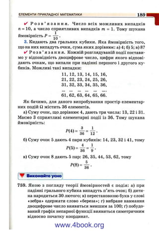 Р о з в ’ я з а н н я . Число всіх мож ливих випадків
п = 10, а число сприятливих випадків т = . Тому шукана
ймовірність ^ •
3. Кидають два гральних кубики. Яка ймовірність того,
що на них випадуть очки, сума яких дорівнює: а) 4; б) 5; в) 8?
✓ Р о з в ’ я з а н н я . Кожній розглядуваній події постави­
мо у відповідність двоцифрове число, цифри якого відпові­
дають очкам, що випали при падінні першого і другого ку­
биків. Можливі такі випадки:
11, 12, 13, 14, 15, 16,
21, 22, 23, 24, 25, 26,
31, 32, 33, 34, 35, 36,
61, 62, 63, 64, 65, 66.
Як бачимо, для даного випробування простір елементар­
них подій Q містить 36 елементів.
а) Суму очок, що дорівнює 4, дають три числа: 13, 22 і 31.
Маємо З сприятливі елементарні події із 36. Тому шукана
ймовірність:
36 " 12 ■
б) Суму очок 5 дають 4 пари кубиків: 14 , 2 3, 3 2 і4 1 , тому
в) Суму очок 8 дають 5 пар: 26, 35, 44, 53, 62, тому
▼ Виконайте усно
ЕЛЕМЕНТИ ПРИКЛАДНОЇ МАТЕМАТИКИ__________________________________________Ig Q
"І
759. Якою з погляду теорії ймовірностей є подія: а) при
падінні грального кубика випадуть п’ять очок; б) дити­
на народиться ЗОлютого; в) перестановкою букв у слові
«зебра» одержати слово «береза»; г) вибране навмання
двоцифрове число виявиться меншим за 100; ґ) побудо­
ваний графік непарної функції виявиться симетричним
відносно початку координат.
www.4book.org
 