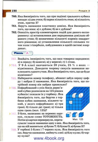 D190 Р о з д і л з
760. Яка ймовірність того, що при падінні грального кубика
випаде: а) два очки; б) парна кількість очок; в) кількість
очок, кратна З?
761. Беруть навмання пластинку доміно. Яка ймовірність
того, що вона: а) є дублем; б) не є дублем?
762. Опишіть простір елементарних подій для даного експе­
рименту: а) встановлення дня народження довільно об­
раного учня; б) визначення кількості коренів квадрат­
ного рівняння; в) установлення кількості спільних то­
чок кола і гіперболи, побудованих в одній системі коор­
динат.
76.^. Знайдіть імовірність того, що ваш товариш народився:
а) в середу; б) навесні; в) у вересні; г) 1 січня.
764 У 9-А класі навчаються 20 учнів, 25 % з яких —
відмінники. Доводити теорему синусів навмання ви­
кликають одного учня. Яка ймовірність того, що це буде
відмінник?
765 Набираючи номер телефону, абонент забув першу циф­
ру і набрав її навмання. Яка ймовірність того, що по­
трібний номер він набрав правильно?
76^ Пофарбований з усіх боків дерев’я­
ний кубик розпиляли на 125 рівних
кубиків і зсипали їх у торбину. Яка
ймовірність того, що беручи з тор­
бини кубик навмання, візьмете та­
кий, у якого пофарбовано: а) три
грані; б) тільки дві грані; в) тільки
одна грань (мал. 125)?
і- /67. З букв, написаних на окремих карт­
ках, склали слово ТОТОЖНІСТЬ.
Потім ці картки перевернули, перета-
г
&
Мал. 125
сували і взяли навмання одну з них. Яка ймовірність того,
що на ній виявиться: а) буква Т; б) буква О; в) буква Н?
76Р У торбині 5 білих і 7 чорних куль. Яка ймовірність того
що, беручи навмання, виймуть з неї: а) білу кулю; б) чор­
ну кулю?
www.4book.org
 