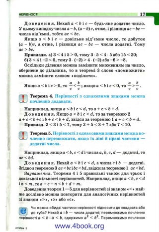 НЕРІВНОСТІ 17
Д о в е д е н н я . Нехай а < Ь і с — будь-яке додатне число.
У цьому випадку числа а - Ь, { а - Ь) с , отже, і різниця ас-Ь с —
числа від’ємні, тобто ас < Ьс.
Якщ о а < Ь і с — довільне від’ ємне число, то добуток
(а - Ь)с, а отже, і різниця ас - Ьс — числа додатні. Тому
ас > Ьс.
Приклади, а) З < 4 і 5 > О, тому З 5 < 4 •5 або 15 < 20;
б) З < 4 і -2 < О, тому З (-2 ) > 4 (-2 ) або -6 > - 8.
Оскільки ділення можна замінити множенням на число,
обернене до дільника, то в теоремі З слово «помножити»
можна замінити словом «поділити».
а Ь а Ь
Якщо а < Ь і о О , ТО — < —; якщо а < & і с < 0 , то — > —.
с с с с
1 1 Теорема 4. Нерівності з однаковими знаками можна
"1
L почленно додавати.
Наприклад, якщо а < Ь і с < dy^o а--с <Ь + d.
Д о в е д е н н я . Якщо а < &і с < d, то за теоремою 2
а + с <Ь +сЬ + с <Ь + d, звідси за теоремою 1 а + с <Ь d.
Приклад. 2 < З і 5 < 7, тому 2 + 5 < З + 7 або 7 < 10.
1 Теорема 5. Нерівності з однаковими знаками можна по-
Л-j членно перемножати, якщо їх ліві й праві частини —
додатні числа.
Наприклад, якщо a < b , c < d i числа a, b, c, d — додатні, то
ас < bd.
Д о в е д е н н я . Нехай a < b i c < d , а числа с ІЬ — додатні.
Згідно з теоремою З ac<bcibc<bd, звідси за теоремою 1 ас <bd.
Зауваження. Теореми 4 і 5 правильні також для трьох і
довільної кількості нерівностей. Наприклад, якщо a < b , c < d
і п < т , і о а + с + п<Ь + d + т.
Доведення теорем 1—5 для нерівностей зі знаком ♦<» май­
же дослівно можна повторити для аналогічних нерівностей
зі знаком «>», «>» або «<».
Чи можна обидві частини нерівності підносити до квадрата або
до куба? Нехай аЬ — числа додатні; перемножимо почленно
9 О
нерівності а < Ьа < Ь, одержимо а < Ь . Перемножимо почленно
Алгебра 2 www.4book.org
 