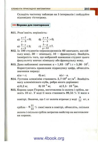 Складіть частотну таблицю на 5 інтервалів і побудуйте
відповідну гістограму.
-4=^Вправи для повторення
ЕЛЕМЕНТИ ПРИКЛАДНОЇ МАТЕМАТИКИ_________________________________ 203
811. Розв’яжіть нерівність:
х + 7 ^ х + 4 ^
в ) — <3; г ) ^ ^ > 7 .
г + З у + 2
812. Із 100 студентів-першокурсників 60 вивчають англій­
ську мову, ЗО — німецьку, 10 — французьку. Знайдіть
імовірність того, що вибраний навмання студент цього
факультету вивчає німецьку або французьку мову.
813. Дано наближені значення: а = 1,83 •10® і с = 5,36 •10^.
Користуючись правилами підрахунку цифр, обчисліть
значення виразу:
а) а + с; б) ас; в) с - а.
814. Густина алюмінію становить 2,7-10^ кг/м^. Знайдіть
масу алюмінієвого куба, ребро якого дорівнює:
а) 0,2 м; б) 10“^м; в) 2,5 •ІО^дм.
815. Корона царя Гієрона, виготовлена із золота і срібла, ва­
жить 10 кг. У воді її маса становить 99,55 % її маси в
9
повітрі. Знаючи, що 1 кг золота втрачає у воді кг, а
срібло - 9-“ % своєї маси в повітрі, обчисліть, скільки
J.л
золота і скільки срібла затратив майстер на виготовлен­
ня корони.
www.4book.org
 