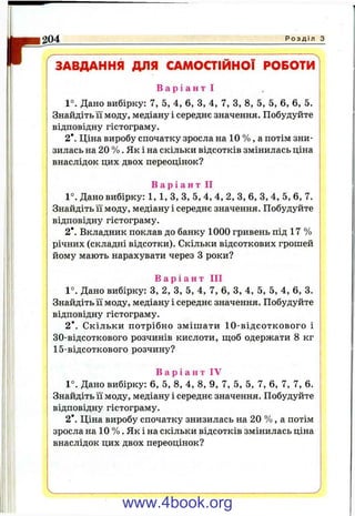 ґ
204 Р о з д і л з
ЗАВДАННЯ ДЛЯ САМОСТІЙНОЇ РОБОТИ
В а р і а н т І
1°. Дано вибірку: 7, 5, 4, 6, З, 4, 7, З, 8, 5, 5, 6, 6, 5.
Знайдіть її моду, медіану і середнє значення. Побудуйте
відповідну гістограму.
2*. Ціна виробу спочатку зросла на 10 % , а потім зни­
зилась на 20 % . Як і на скільки відсотків змінилась ціна
внаслідок цих двох переоцінок?
В а р і а н т II
1°. Дано вибірку: 1,1,3, З, 5, 4, 4, 2, З, 6, З, 4, 5, 6, 7.
Знайдіть її моду, медіану і середнє значення. Побудуйте
відповідну гістограму.
2*. Вкладник поклав до банку 1000 гривень під 17 %
річних (складні відсотки). Скільки відсоткових грошей
йому мають нарахувати через З роки?
В а р і а н т III
1°. Дано вибірку: З, 2, З, 5, 4, 7, 6, З, 4, 5, 5, 4, 6, 3.
Знайдіть її моду, медіану і середнє значення. Побудуйте
відповідну гістограму.
2*. Скільки потрібно зміш ати 10-відсоткового і
30-відсоткового розчинів кислоти, ш;об одержати 8 кг
15-відсоткового розчину?
В а р і а н т IV
1°. Дано вибірку: 6, 5, 8, 4, 8, 9, 7, 5, 5, 7, 6, 7, 7, 6.
Знайдіть її моду, медіану і середнє значення. Побудуйте
відповідну гістограму.
2*. Ціна виробу спочатку знизилась на 20 % , а потім
зросла на 10 % . Як і на скільки відсотків змінилась ціна
внаслідок цих двох переоцінок?
www.4book.org
 