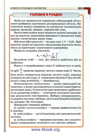 ^ ГОЛОВНЕ В РОЗДІЛІ
Моделлю називається спеціально побудований об’єкт,
який відображає властивості досліджуваного об’єкта. Ма­
тематичні моделі створюють за допомогою математичних
виразів, функцій, рівнянь, нерівностей тощо.
Багато прикладних задач зводяться до розв’язування за­
дач на відсотки, визначення ймовірності випадкової події,
аналізу статистичних даних тощо.
Відсоток (або процент) — це одна сота: 1 % = 0,01. Най­
простіші задачі на відсотки; знаходження відсотків числа,
числа за відсотками і відсоткового відношення.
Формула складних відсотків:
Р
ЕЛЕМЕНТИ ПРИКЛАДНОЇ МАТЕМАТИКИ_________________________________ 2051
1+ -
100 ^
Випадкові події — такі, які можуть відбутися або не
відбутися.
Якщо в п випробуваннях подія X відбувається т разів,
то дріб — визначає відносну частоту появи події X. Число,
п
біля якого коливається відносна частота події, виражає
ймовірність цієї події, її позначають буквою Р (від англій­
ського слова probability — ймовірність).
Математична статистика — розділ прикладної ма­
тематики, в якому досліджуються кількісні характеристи­
ки масових явищ. Статистичні дані визначають здебільшо­
го за допомогою вибірки — скінченної сукупності незалеж­
них результатів спостережень. Вибірку впорядковують,
складають частотну таблицю, на її основі будують відповід­
ну діаграму або гістограму.
Центральні тенденції вибірки:
а) середнє значення вибірки — середнє арифметичне усіх
її значень;
б) мода вибірки — це те її значення, яке трапляється най­
частіше;
в) медіана вибірки — серединне значення, яке «поділяє»
навпіл упорядковану сукупність усіх значень вибірки.
www.4book.org
 