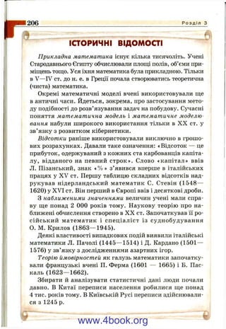 1206 Р о з д і л з
ІСТОРИЧНІ ВІДОМОСТІ
Прикладна математика існує кілька тисячоліть. Учені
Стародавнього Єгипту обчислювали площі полів, об’єми при­
міщень тощо. Уся їхня математика була прикладною. Тільки
в V—IV ст. до н. е. в Греції почала створюватись теоретична
(чиста) математика.
Окремі математичні моделі вчені використовували ще
в античні часи. Йдеться, зокрема, про застосування мето­
ду подібності до розв’язування задач на побудову. Сучасні
поняття математична модель і математичне моделю­
вання набули широкого використання тільки в X X ст. у
зв’язку з розвитком кібернетики.
Відсотки раніше використовували виключно в грошо­
вих розрахунках. Давали таке означення: «Відсоток — це
прибуток, одержуваний з кожних ста карбованців капіта­
лу, відданого на певний строк». Слово «капітал» ввів
Л. Пізанський, знак « % » з’явився вперше в італійських
працях у XV ст. Першу таблицю складних відсотків над­
рукував нідерландський математик С. Стевін (1548—
1620) у XVI ст. Він перший в Європі ввів і десяткові дроби.
З наближеними значеннями величин учені мали спра­
ву ще понад 2 000 років тому. Наукову теорію про на­
ближені обчислення створено в X X ст. Започаткував її ро­
сійський математик і спеціаліст із суднобудування
О. М. Крилов (1863— 1945).
Деякі властивості випадкових подій виявили італійські
математики Л. Пачолі (1445— 1514) і Д. Кардано (1501 —
1576) у зв’язку з дослідженнями азартних ігор.
Теорію ймовірностей як галузь математики започатку­
вали французькі вчені П. Ферма (1601 — 1665) і Б. Пас­
каль (1623— 1662).
Збирати й аналізувати статистичні дані люди почали
давно. В Китаї переписи населення робилися ще понад
4 тис. років тому. В Київській Русі переписи здійснювали­
ся з 1245 р.
www.4book.org
 