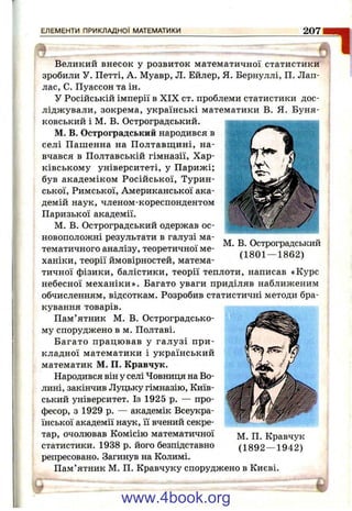 ЕЛЕМЕНТИ ПРИКЛАДНОЇ МАТЕМАТИКИ 207
Великий внесок у розвиток математичної статистики
зробили У. Петті, А. Муавр, Л. Ейлер, Я. Бернуллі, П. Лап-
лас, С. Пуассон та ін.
У Російській імперії в XIX ст. проблеми статистики дос­
ліджували, зокрема, українські математики В. Я. Буня-
ковський і М. В. Остроградський.
М. В. Остроградський народився в
селі Пашенна на Полтавщині, на­
вчався в Полтавській гімназії. Хар­
ківському університеті, у Парижі;
був академіком Російської, Турин­
ської, Римської, Американської ака­
демій наук, членом-кореспондентом
Паризької академії.
М. В. Остроградський одержав ос­
новоположні результати в галузі ма­
тематичного аналізу, теоретичної ме­
ханіки, теорії ймовірностей, матема­
тичної фізики, балістики, теорії теплоти, написав «Курс
небесної механіки». Багато уваги приділяв наближеним
обчисленням, відсоткам. Розробив статистичні методи бра­
кування товарів.
Пам’ятник М. В. Остроградсько-
му споруджено в м. Полтаві.
Багато працював у галузі при­
кладної математики і український
математик М. П. Кравчук.
Народився він у селі Човниця на Во­
лині, закінчив Луцьку гімназію. Київ­
ський університет. Із 1925 р. — про­
фесор, з 1929 р. — академік Всеукра­
їнської академії наук, її вчений секре­
тар, очолював Комісію математичної
статистики. 1938 р. його безпідставно
репресовано. Загинув на Колимі.
Пам’ятник М. П. Кравчуку споруджено в Києві.
М. В. Остроградський
(1801 — 1862)
М. П. Кравчук
(1892 — 1942)
www.4book.org
 