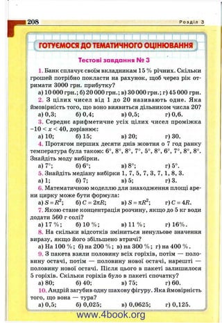 I208 Р о з д і л з
j I Г Г 1 г " і j " i [■ г 'т 1 1 1 1 1 T r n : [ “
ГОТУЄМОСЯ до ТЕМАТИЧНОГО ОЦІНЮВАННЯ
Тестові завдання № З
1. Банк сплачує своїм вкладникам 15 % річних. Скільки
грошей потрібно покласти на рахунок, щоб через рік от­
римати 3000 грн. прибутку?
а) 10 000 грн.; б) 20 000 грн,; в) ЗО000 грн.; г) 45 000 грн.
2. З цілих чисел від 1 до 20 називають одне. Яка
ймовірність того, що воно виявиться дільником числа 20?
а) 0,3; 6)0,4; в) 0,5; г) 0,6.
3. Середнє арифметичне усіх цілих чисел проміжка
-1 0 < X < 40, дорівнює:
а) 10; 6)15; в) 20; г) ЗО.
4. Протягом перших десяти днів жовтня о 7 год ранку
температура була такою: 6°, 8°, 8°, 7°, 5°, 8°, 6°, 7°, 8°, 8°.
Знайдіть моду вибірки.
а) 7°; 6)6°; в) 8°; г) 5°.
б. Знайдіть медіану вибірки 1, 7, 5, 7, З, 7, 1, 8, 3.
а)1; 6)7; в) 5; г) 3.
6. Математичною моделлю для знаходження площі аре­
ни цирку може бути формула:
a )S = R^; б )С = 2кЕ; b) S = kR^; г)С = 4Е.
7. Якою стане концентрація розчину, якщо до 5 кг води
додати 560 г солі?
а) 17 % ; 6) 10 % ; в) 11 % ; г) 16%.
8. На скільки відсотків зміниться ненульове значення
виразу, якщо його збільшено втричі?
а) На 100 % ; б) на 200 % ; в) на 300 % ; г) на 400 % .
9. З пакета взяли половину всіх горіхів, потім — поло­
вину остачі, потім — половину нової остачі, нарешті —
половину нової остачі. Після цього в пакеті залишилося
5 горіхів. Скільки горіхів було в пакеті спочатку?
а) 80; 6)40; в) 75; г) 60.
10. Андрій загубив одну шахову фігуру. Яка ймовірність
того, що вона — тура?
а) 0,5; 6) 0,025; в) 0,0625; г) 0,125.
www.4book.org
 