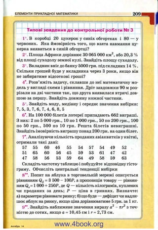 ЕЛЕМЕНТИ ПРИКЛАДНОЇ МАТЕМАТИКИ 209
Тигїо вГаавдірння до іюнтрбльнбГ роботіи^ З
57 55 60 46 55 54 57 54 49 52
51 65 60 56 45 59 53 61 47 42
47 58 56 53 59 64 49 58 59 63
^ l
1°. В коробці 20 цукерок у синіх обгортках і 80 — у
червоних. Яка ймовірність того, що взята навмання цу­
керка виявиться в синій обгортці?
2°. Площа Африки дорівнює ЗО 065 000 км^, або 20,3 %
від площі суходолу земної кулі. Знайдіть площу суходолу.
3°. Вкладник вніс до банку 5000 грн. під складних 14 % .
Скільки грошей буде у вкладника через З роки, якщо він
не забиратиме відсоткові гроші?
4*. Розв’яжіть задачу, склавши до неї математичну мо­
дель у вигляді схеми і рівняння. Дріт завдовжки 90 м роз­
різали на дві частини так, що друга виявилася втричі дов­
шою за першу. Знайдіть довжину кожної частини.
5°. Знайдіть моду, медіану і середнє значення вибірки:
7, 5, З, 7, 6, 7,4,6, 8, 5
6*. На 100 000 білетів лотереї припадають 662 виграші.
З них: 2 по 5 000 грн., 10 по 1 000 грн., 50 по 200 грн., 100
по 50 грн., 500 по 10 грн. Решта білетів невиграшні.
Знайдіть імовірність виграшу понад 200 грн. на один білет.
7*. Аналізуючи кількість проданих авіаквитків у квітні,
отримали такі дані:
Складіть частотну таблицю і побудуйте відповідну гісто­
граму. Обчисліть центральні тенденції вибірки
8**. Попит на яблука в торговельній мережі описується
рівнянням Qd = З 500 - 100Р, а пропозиція товару — рівнян­
ням Qg= 1 000 + 250Р, де Q — кількість кілограмів, куплених
чи проданих за день; Р — ціна в гривнях. Визначте:
а) параметри рівноваги ринку; б) що буде — дефіцит чи надли­
шок яблук на ринку, якщо ціна дорівнюватиме 5 грн. за 1 кг.
9**. Знайдіть наближене значення виразу - кг^ з точ­
ністю до сотих, якщо а ~ 10,45 см і г ~ 2,73 см.
Алгебра 14 www.4book.org
 