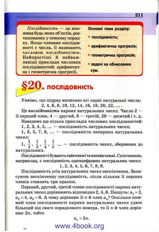 Послідовність — це мно­
жина будь-яких об’єктів, роз­
ташованих у певному поряд­
ку. Якщо членами послідов­
ності є числа, її називають
числовою послідовніст ю.
Н айпростіш і й найваж­
ливіші приклади числових
послідовностей: арифметич­
на і геометрична прогресії.
Основні теми розділу:
• послідовність;
• арифметична прогресія;
• геометрична прогресія;
• задачі на обчислення
сум.
ПОСЛІДОВНІСТЬ
Уявімо, що підряд виписано всі парні натуральні числа:
2, 4, 6, 8, 10, 12, 14, 16, 18, 20, 22, ... .
Це послідовність парних натуральних чисел. Число 2 —
її перший член, 4 — другий, 6 — третій, 20 — десятий і т. д.
Наведемо ще кілька прикладів числових послідовностей:
1, 2, З, 4, 5, ... — послідовність натуральних чисел;
1, З, 5, 7, 9, ... — послідовність непарних натуральних
чисел;
1 1 1 1 11, — ... — послідовність чисел, обернених до
2 о 4 5
натуральних.
Послідовності бувають скінченні та нескінченні. Скінченною,
наприклад, є послідовність одноцифрових натуральних чисел:
1,2, З, 4, 5, 6, 7,8,9.
Послідовність усіх натуральних чисел нескінченна. Запи­
суючи нескінченну послідовність, після кількох її перших
членів ставлять три крапки.
Перший, другий, третій члени послідовності парних нату­
ральних чисел дорівнюють відповідно 2,4,6. Пишуть: 0^= 2,
Og = 4, йд = 6. А чому дорівнює її п-й член а„? Оскільки кож ­
ний член послідовності парних натуральних чисел удвоє
більший від свого порядкового номера, то її п-й член дорів­
нює 2п, тобто
а„ = 2га.
www.4book.org
 