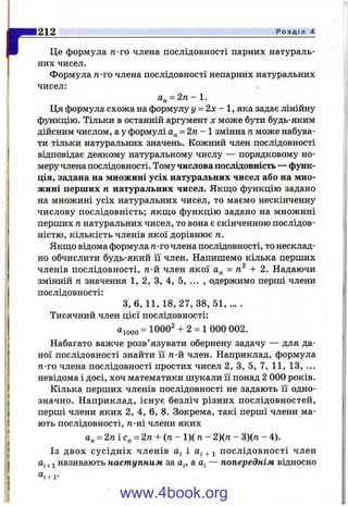 ІГЦе формула л-го члена послідовності парних натураль­
них чисел.
Формула п-го члена послідовності непарних натуральних
чисел:
а„ = 2/1 - 1 .
Ця формула схожа на формулу у = 2 х - , яка задає лінійну
функцію. Тільки в останній аргумент х може бути будь-яким
дійсним числом, а у формулі а„ = 2га - 1 змінна гаможе набува­
ти тільки натуральних значень. Кожний член послідовності
відповідає деякому натуральному числу — порядковому но­
меру члена послідовності. Тому числова послідовність — функ­
ція, задана на множині усіх натуральних чисел або на мно­
жині перших п натуральних чисел. Якщо функцію задано
на множині усіх натуральних чисел, то маємо нескінченну
числову послідовність; якщо функцію задано на множині
перших ганатуральних чисел, то вона є скінченною послідов­
ністю, кількість членів якої дорівнює га.
Якщо відома формула га-гочлена послідовності, то несклад­
но обчислити будь-який її член. Напишемо кілька перших
членів послідовності, га-й член якої а„ = га^ -Ь 2. Надаючи
змінній п значення 1, 2, З, 4, 5, ... , одержимо перші члени
послідовності:
З, 6, 11, 18, 27, 38, 51, ... .
Тисячний член цієї послідовності:
аіооо = 1000^ + 2 = 1 000 002.
Набагато важче розв’язувати обернену задачу — для да­
ної послідовності знайти її га-й член. Наприклад, формула
га-го члена послідовності простих чисел 2, З, 5, 7, 11, 13, ...
невідома і досі, хоч математики шукали її понад 2 000 років.
Кілька перших членів послідовності не задають її одно­
значно. Наприклад, існує безліч різних послідовностей,
перші члени яких 2, 4, 6, 8. Зокрема, такі перші члени ма­
ють послідовності, га-ні члени яких
а„ = 2га і с„ = 2га -Ь(га - 1)( га- 2)(га - 3)(га - 4).
Із двох сусідніх членів а; і + послідовності член
називають наступним за а^, a.a^ — попереднім відносно
212____________________________________________________________________________ Р о з д і л 4
“ і + 1-
www.4book.org
 