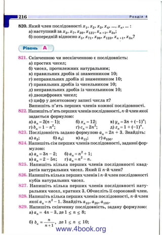 г820. Який член послідовності х^, Хд, х^, х^^, х„, ... :
а) наступний за х^, Xj, х^д, х^2і’ +і’ ^гп’
б) попередній відносно Xg, х^і, Xgg, Хі23, +1, л:д„?
Рівень А
216____________________________________________________________________________ Р о з д і л 4
821. Скінченною чи нескінченною є послідовність:
а) простих чисел;
б) чисел, протилежних натуральним;
в) правильних дробів зі знаменником 10;
г) неправильних дробів зі знаменником 10;
ґ) правильних дробів із чисельником 10;
д) неправильних дробів із чисельником 10;
е) двоцифрових чисел;
є) цифр у десятковому записі числа тії
Випишіть п’ять перших членів кожної послідовності.
822. Напишіть п’ять перших членів послідовності, п-йчлен якої
задається формулою:
а)а„ = 2 ( п -1 ); б)х„ = 12; в) = 3га + (-1)";
г)Ь„ = 1-га^; ґ)с„ = 2тг^ д) 2„= 1 + (-1)".
823. Послідовність задано формулою а„ = 2п + 3. Знайдіть:
а) йз; б) Cg; в)а]^д; r)aj^oo'
824. Напишіть сім перших членів послідовності, заданої фор­
мулою:
а)а„ = З п - 2 ; б)а„ = га^+1;
в)а„ = 2-5га; г)а„ = га^-га.
825. Напишіть кілька перших членів послідовності квад­
ратів натуральних чисел. Який її тг-й член?
826. Напишіть кілька перших членів і п-й член послідовності
кубів натуральних чисел.
827. Напишіть кілька перших членів послідовності нату­
ральних чисел, кратних 3. Обчисліть її сороковий член.
828. Напишіть кілька перших членів послідовності, п-й член
якої а„ = п^ - 1. Знайдіть Ою, Ого» ®іоо-
829. Напишіть скінченну послідовність, задану формулою:
а) а„ = 4п - З, де 1 < п < 8;
б) Ь = —^ , де 1 < п <10;
" п + 1
www.4book.org
 