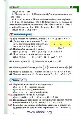 НЕРІВНОСТІ 19
В і д п о в і д ь . Ні.
3. Відомо, що т > -5 . Додатне чи від’ ємне значення виразу
- З т - 20?
^ Р о з в ’ я з а н н я . Помножимо обидві частини нерівності
m > -5 на -З, одержимо -Зт < 15 (властивість 4). Додамо до
обох частин цієї нерівності число -20: -Зт - 20 < 15 - 20 (вла­
стивість 2), звідси -Зт - 20 < -5 , отже, -Зт - 20 < 0.
В і д п о в і д ь . Від’ємне.
▼ Виконайте усно
"1
56. Яке з чисел а і с більше, якщо: а) а - с < 0; б) а - с > 2?
57. Дивлячись на малюнок 5, ска­
жіть, значення якого виразу біль- Ь О а
ше: а чи а -Ь26; ЬчиЬ - 2а?
58. Порівняйте числа х і z, якщо: ^
а ) х < у і у < 2 ; 6 ) x > y i y > z ; в ) х < а і а < г .
59. Додатне чи від’ємне число п, якщо:
а)3тг<3,5га; б ) - 1 , 5 п > - п ; в )0 ,2 п < -п 7
60. Який з дробів — і т більший, якщо Ь< а < 0 ?
а о
X у I I I
61. Який з двох від’ємних дробів і ^ менший, якщо |л:|< у|?
62. Число а більше за 1. Яким є число: За, -а, 1 - а, 1 + 2а?
63. Число X менше за -1 . Яким є число: 5х, 5 - х, х'^, 2 + х^7
Рівень А )_________________________________________
64. Порівняйте числа аіЬ, якщо різниці:
а ) а - с і с - Ь — додатні числа;
б ) Ь - с і с - а — від’ємні числа;
в ) а - п і п - Ь — невід’ємні числа.
Ь65. Порівняйте числа а іЬ, якщо:
а ) а - с > 0 і Ь - с < 0; 6) a - x < 0 i x - b < 0.
66. Покажіть, як розміщені на координатній прямій точки з
координатами а, Ь, с і d, якщо а < с, Ь> с, d > Ь.
Ь67. Запишіть правильну нерівність, утворену в результаті:
а) додавання до обох частин нерівності 12 < 18 числа 5;
www.4book.org
 