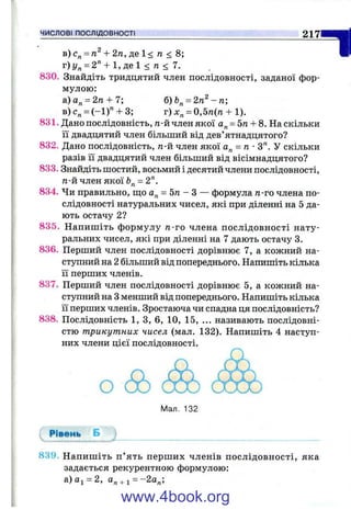 в) + 2 п, де 1< га < 8;
г)у„ = 2'* + 1,де1 < п < 7.
830. Знайдіть тридцятий член послідовності, заданої фор­
мулою:
а)а„ = 2/г + 7; б)Ь^ = 2п^ - п;
в)с„ = (-1 )" + 3; г) х„ = 0,5/1(71 + 1).
831. Дано послідовність, п-й член якої а„ = 5п + 8. Наскільки
її двадцятий член більший від дев’ятнадцятого?
832. Дано послідовність, п-й член якої а„ = п •З". У скільки
разів її двадцятий член більший від вісімнадцятого?
833. Знайдіть шостий, восьмий і десятий члени послідовності,
п-й член якої = 2".
834. Чи правильно, ш;о а^ = 5 п - З — формула n-vo члена по­
слідовності натуральних чисел, які при діленні на 5 да­
ють остачу 2?
835. Напишіть формулу га-го члена послідовності нату­
ральних чисел, які при діленні на 7 дають остачу 3.
836. Перший член послідовності дорівнює 7, а кожний на­
ступний на 2 більший від попереднього. Напишіть кілька
її перших членів.
837. Перший член послідовності дорівнює 5, а кожний на­
ступний на Зменший від попереднього. Напишіть кілька
її перших членів. Зростаюча чи спадна ця послідовність?
838. Послідовність 1, З, 6, 10, 15, ... називають послідовні­
стю трикутних чисел (мал. 132). Напишіть 4 наступ­
них члени цієї послідовності.
2 1 7
1
Мал. 132
Рівень Б
839. Напишіть п ’ять перших членів послідовності, яка
задається рекурентною формулою:
а)аі = 2, а„ + і = -2а„;
www.4book.org
 