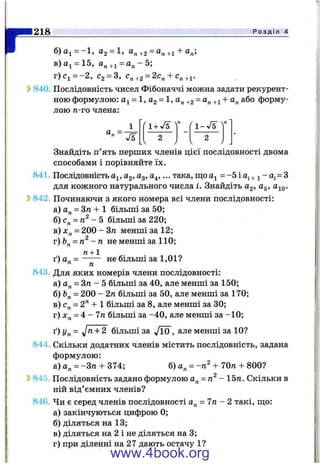 г218 Р о з д і л 4
б)аі = -1 , 02 = 1, а„+2 = а„+і + а„;
в)аі = 15, а„+і = а „ - 5 ;
г)с^=-2, С2= 3, +2 = 2с„ + С„
840. Послідовність чисел Фібоначчі можна задати рекурент­
ною формулою: = 1, Og = 1, а„ +2 = +1 + “ п^бо форму­
лою п-го члена:
1
а„ =
1+ V5 1-У5
2
Знайдіть п’ять перших членів цієї послідовності двома
способами і порівняйте їх.
841. Послідовність а^, Cg, Og, а^,... така, щой]^ = - 5 і а ; + ^- 0;= 3
для кожного натурального числа і. Знайдіть С2, а^,
^ 842. Починаючи з якого номера всі члени послідовності:
а) а„ = Зп + 1 більші за 50;
б) с„ = - 5 більші за 220;
в) = 200 - Зп менші за 12;
г)Ь^ = п^ - п не менші за 110;
п + 1
ґ ) а „ = ------- не більші за 1,01?
ть
843. Для яких номерів члени послідовності:
а) а„ = Зтг - 5 більші за 40, але менші за 150;
б) = 200 - 2п більші за 50, але менші за 170;
в) с„ = 2" + 1 більші за 8, але менші за ЗО;
г) = 4 - 7п більші за -4 0 , але менші за -1 0 ;
і") Уп = л/^ + 2 більші за J0 , але менші за 10?
844. Скільки додатних членів містить послідовність, задана
формулою:
а)а„ = -3тг + 374; б) а„ = + 70п + 800?
^ 845. Послідовність задано формулою - 15га. Скільки в
ній від’ємних членів?
846. Чи є серед членів послідовності а„ = 7п - 2 такі, ш;о:
а) закінчуються цифрою 0;
б) діляться на 13;
в) діляться на 2 і не діляться на 3;
г) при діленні на 27 дають остачу 1?
www.4book.org
 