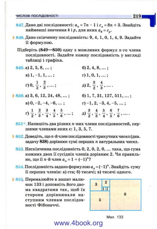 ЧИСЛОВІ ПОСЛІДОВНОСТІ
ідіть V847. Дано дві послідовності: а„ = 7п - 1 і = 8п + 3. Знайдіть
найменші значення kip, для яких = с^.
Ь848. Дано скінченну послідовність: 9, 4, 1, О, 1, 4, 9. Задайте
її формулою.
Підберіть (849—850) одну з можливих формул п-го члена
послідовності. Задайте кожну послідовність у вигляді
таблиці і графіка.
849. а) 2, 5,8,... ;
4 ^ 1 2
ґ)0, 2 . з >•••;
^850. а) З, 6, 12 ,2 4, 48 ,.. .;
в) О, -2, -4, - 6 , . . . ;
ч 1 1 А 1 А
2 ’ З ’ 4 ’ 5 ’ 6 ’ ’
б) 2, 4, 8, . .. ;
г) 1 , 0 , 1 , . . . ;
'г ’ з”’ ■■■■
б) 1, 7, 31, 127, 511, ... ;
г ) - 1 , 2 , -З, 4 , - 5 , . . . ;
ч 1 1 А 1 1
2 ’ З ’ 4 ’ 5 ’ 6 ’ ■■■■
851*. Напишіть два різних п-них члени послідовностей, пер­
шими членами яких є: 1, З, 5, 7.
2>852. Доведіть, що п-й член послідовності трикутних чисел (див.
задачу 838) дорівнює сумі перших п натуральних чисел.
853. Нескінченна послідовність О, 2, О, 2, О,... така, ш;о сума
кожних двох її сусідніх членів дорівнює 2. Чи правиль­
но, ш;о її n-vLчлен а„ = 1 -Ь(-1)"?
854. Послідовність задано формулою а„ = (-1)". Знайдіть суму
її перших членів: а) ста; б) тисячі; в) тисячі одного.
Ь855. Перемалюйте в зошит малю­
нок 133 і доповніть його дво­
ма квадратами так, ш;об їх
сторони дорівнювали на­
ступним членам послідов­
ності Фібоначчі.
3
2
1|1
8
5
Мал. 133
www.4book.org
 