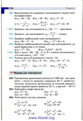г856. Зростаючими чи спадними є послідовності, задані таки­
ми формулами:
а)а„ = 9га-10; б)Ь„ = 10-9тг; в)с„ = 5-я^;
1 Зті + 4 о
Г) = ^2 ^ J ; ^)Уп = ^ ^ 2 ’ д)2„ = га +2тг-3?
857. Доведіть, що послідовність а^ = 8п - 7 — зростаюча.
858. Доведіть, що послідовність а„ = ^ — спадна.
ТІ
859. Знайдіть найбільший член послідовності:
а)а„ = 6 т г- /г ^ - 5; б) а„ = + 2д + 3.
860. Знайдіть найбільший від’ ємний член послідовності, за­
даної формулою п-то члена:
а)а„ = п^-35; б) а„ = 0,25п^ - 10,75.
?>861. Яке з чисел -2 0 , -1 0 , -5 , 4, 9 є членом послідовності,
п-й член якої а„ = 2п^‘ - 7п?
862. Членом якої послідовності є число -12:
а)а„ = 7п ^ -11; б)а„ = 3 - 5 п ; в) а„ = 2/г - -Ь3;
« + 1.
220____________________________________________________________________________ Р о з д і л 4
г) а„ = --------; ґ) а„ = тг- га ; д) а„ = - —
« і - 2п
<=>Вправи для повторення
863. Торговельна організація купила за 2 500 грн. два пред­
мети і після їх продажу одержала 40 % прибутку.
Скільки заплатила організація за кожний предмет,
якщо перший приніс прибутку 25 % , а другий — 50 % ?
864. Побудуйте графік функції:
а)у = л:^-І-3; б)у = х ^ - 2 ;
B)y = ( x - 4 f ; v)y = (x + 3 f .
865. Розв’яжіть систему рівнянь:
х + у = 5, х^ +у^ =25,
^^ х ^ + у ^ - 2 х = 15; ^^[ху + 12 = 0;
г ) р + г / ^ = 2 5 ,
l U - 4 ) +у^=9; [х^ +у^ - 6 х = 7.
www.4book.org
 