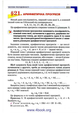 , § 2 Х « АРИФМЕТИЧНА ПРОГРЕСІЯ
Нехай дано послідовність, перший член якої 5, а кожний
інший член на З більший від попереднього:
5 , 8, 1 1 , 1 4 , 1 7 , 20, 23, 26, 29,....
Це арифметична прогресія з першим членом 5 і різницею 3.
^ Арифметичною прогресією називають послідовність,
^ кожний член якої, починаючи з другого, дорівнює по­
передньому члену, до якого додають одне й те саме
число. Це стале для даної послідовності число d нази­
вають різницею арифметичної прогресії.
Іншими словами, арифметична прогресія — це послі­
довність, яку можна задати такою рекурентною формулою:
= а, а„ +1 + d, де га є Л/’, а і d — задані числа.
Перший член і різниця арифметичної прогресії можуть
бути якими завгодно числами. Арифметична прогресія зро­
стаюча, якщо її різниця додатна, або спадна — якш;о її різни­
ця від’ємна. Приклад спадної арифметичної прогресії:
11,9, 7, 5, З, 1 , - 1 , - З , . . . .
Щоб одержати будь-який член арифметичної прогресії,
починаючи з другого, треба до попереднього члена додати
різницю d. Тому якш.0 перший член і різниця арифметичної
прогресії дорівнюють відповідно і d, то її перші члени ста­
новлять:
йу, + d, + 2d, + 3d. + Ad, ...,
тобто
a2 = a^ + d. Од= а^ + 2d, 04 = а^ + 3d, Og = + 4d, ....
Зверніть увагу: коефіцієнт при d на 1 менший від порядко­
вого номера члена прогресії. Так само знаходимо Og= + 5d,
= Оі -Ь6d і взагалі:
= t ti-Ь(п. - 1) d.
Це формула га-го члена арифметичної прогресії.
Приклад 1. В арифметичній прогресії = 4, d = 3.
Знайдіть 020-
✓ Р о з в ’ я з а н н я . Одо = + 19d = 4 -Ь19 •З = 61.
В і д п о в і д ь . 61.
ЧИСЛОВІ ПОСЛІДОВНОСТІ______________________________________________
www.4book.org
 