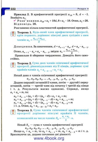 rПриклад 2. В арифметичній прогресії = 8 , d - -1 .
Знайдіть аІ-
^ Р о з в ’ я з а н н я . аі9= а^ + 18d, 8 = - 18. Отже, = 26.
В і д п о в і д ь . 26.
Розглянемо кілька властивостей арифметичної прогресії.
І Теорема 1. Будь-який член арифметичної прогресії,
• крім першого, дорівнює півсумі двох сусідніх з ним
членів: а„ =п 2
Д о в е д е н н я . За означенням, d = - а^, d = а^- а^_^.
Отже, а„ + 1 - а„ = а„ - а„ _ 1, звідси а„ = .
Правильне й обернене твердження. Доведіть його само­
стійно.
^ Теорема 2. Сума двох членів скінченної арифметичної
• прогресії, рівновіддалених від її кінців, дорівнює сумі
крайніх членів «* + “ і + «„•
Нехай дано п членів скінченної арифметичної прогресії:
Оі, ag, Од, а^, ... , а„ _ з, а„ _ 2> - і> (^■n^
Додамо перший і останній її члени, потім — другий і перед­
останній, потім — третій член від початку і третій від кінця
і т. д. Результати маємо однакові. Справді, якщо
а^ + а^ = т, то:
«2 + «п - 1 = («1 + + (“ « - d ) = a^ + а^ = т;
«з + «п - 2 = («2 + - 1 “ = «2 + «« - 1 =
«4 + «« - з = («з + ^) + («« - 2 - С?) = «з + “ п - 2 =
і т. д. Отже, + а„ _ _ 1) = aj + а„.
^ Теорема 3. Сума членів скінченної арифметичної
• п рогресії дорівн ю є півсум і крайніх її членів,
помноженій на число членів: - —--------п.п 2
Нехай S„ — сума п членів арифметичної прогресії
а^, Og, (ig, а^, ... , а„ _ g, а„ _ g, _ і,
Якщо + а„ = /п, то Оз + а„ _ 1 = /п. Од + а„ _ 2 = W і т. д.
Враховуючи це, додамо почленно дві рівності:
222 Р о з д і л 4
www.4book.org
 
