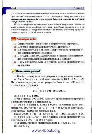 г224 Р о з д і л 4
у = ах + Ь, визначена на множині натуральних чисел, є арифметичною
прогресією з першим членом а + Ь різницею а. Тому вважають, що
арифметична прогресія — це лінійна функція, задана на множині
натуральних чисел.
Якщо така функція визначена на множині всіх натуральних чисел, то
маємо нескінченну арифметичну прогресію. Якщо вона визначена на
множині перших п натуральних чисел, то маємо скінченну арифме­
тичну прогресію, яка містить п членів.
Перевірте себе
1. Сформулюйте означення арифметичної прогресії.
2. Що таке різниця арифметичної прогресії?
3. Як виражається га-й член арифметичної прогресії че­
рез її перший член і різницю?
4. Чому дорівнює сума двох членів скінченної арифметич­
ної прогресії, рівновіддалених від її кінців?
5. Чому дорівнює сума п перших членів арифметичної
прогресії?
^ Виконаємо разом!
1 Знайдіть суму всіх двоцифрових натуральних чисел.
✓ Р о з в ’ я з а н н я . Знайдемо суму чисел 1 0 ,1 1 ,1 2 ,..., 99.
Це скінченна арифметична прогресія. Вона містить 90 членів,
і тому її сума дорівнює:
S = ^ ( 1 0 + 99)-90 = 4 905.
В і д п о в і д ь . 4 905.
Чи є числа 1000 і 2 000 членами арифметичної прогресії
з першим членом 5 і різницею З?
✓ Р о з в ’ я з а н н я . Якпі;о 1 000 є і-м членом даної про­
гресії, то 1000 = 5 + (і - 1) З, З (і - 1) = 995, то і не є натураль­
ним числом, бо 995 не ділиться на 3.
Якшіо 2000 = 5 + (і - 1) З, то З (і - 1) = 1 995, звідси і = 666.
В і д п о в і д ь . 1000 — не є членом даної арифметичної
прогресії, а 2 000 — її 666-й член.
З В арифметичній прогресії відомі = 43 і = 3.
Знайдіть a^Q.
www.4book.org
 