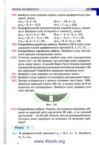 ЧИСЛОВІ ПОСЛІДОВНОСТІ 227
886. Знайдіть суму перших сорока членів арифметичної про­
гресії, якщо:
а)а^ = 2,(і = 3; б) = -1 8 , d = 5;
в)аі = 3, d = -0 ,2 ; г) = 7, Одд = 252.
887. В арифметичній прогресії відомі перший член а^ і різни­
ця d. Знайдіть суму її перших п членів S^, якш;о:
а) = З, d = 2, л = 32; б) = -4 , d = 4, п = 25;
в) = 15, d = -2 , п = 40; г) = -5 , d = -7 , п = 12;
t) йі = 0, d = 7, п = 35; д) = 8, d = О, га= 50.
888. Стародавня арабська задача. Знайдіть 20-й член і суму
двадцяти членів арифметичної прогресії З, 7 ,1 1 ,1 5 ,... .
889. Стародавня єврейська задача. Знайдіть суму шістде­
сяти перших натуральних чисел.
890. Учитель запропонував знайти суму всіх натуральних
чисел від 1 до 40; вважав, ш;о школярі довго додавати­
муть сорок чисел. А малий Карл Гаусс (згодом відомий
німецький математик) завдання виконав за хвилину. Як
він міркував? Спробуйте завдання виконати усно.
891. Знайдіть суму перших ста натуральних чисел.
Ь892. Знайдіть суму перших ста непарних натуральних чисел.
893. Ресора складається з десяти сталевих смуг (мал. 136).
Довжина верхньої смуги 105 см, а кожна інша на 9 см
коротша від попередньої. Знайдіть суму довжин усіх
смуг ресори.
1
Мал. 136
^ 894. Стародавня задача. Людям, які копають криницю, обі­
цяно за перший метр заплатити ЗО крб., а за кожний
наступний — на 20 крб. більше, ніж за попередній метр.
Скільки вони одержать за копання 12-метрової кри­
ниці?
Рівень Б
895. В арифметичній прогресії = 0,1, d = 2. Знайдіть
®9> “ п’ ®3р-
www.4book.org
 