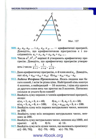 ЧИСЛОВІ ПОСЛІДОВНОСТІ 229
І
Мал. 137
909. йу, 02, Од, ... і х^, ^2, X з, ... — арифметичні прогресії.
Д оведіть, що арифметичною прогресією є і по­
слідовність + Х^, 02 + Xg, Од + Хд, ....
910. Числа а^, Ь^, нерівні й утворюють арифметичну про­
гресію. Доведіть, що арифметичну прогресію утворю-
1 1 1
ють і числа . , ^ , ~ Г Т , ~ТТ •о + с ’ с + а а + о
911. Дано арифметичну прогресію, п-йчлен якої о„. Доведіть,
що: а) 02 -Ь023 ~ ^13 ^12» ®20 ~ ^16 “ ®іо “ ^6-
912. Задача Феофана Прокоповича. Якась людина має ба­
гато коней, і всім їм різна ціна. Найгірший кінь коштує
4 золотих, а найкращий — 55 золотих, і ціна від одного
до другого коня весь час зростає на З золотих. Питаємо:
скільки ж усього було коней?
913. Знайдіть суму перших п членів арифметичної прогресії,
якщо:
а) Оі = 1, 05 = З, п = 40; б) о^ = -З , Од = 1, п = 50;
в) О2= 5, О4= 6, п = 100; г) Oj = ^100»О3 = З, л = 100.
914. Знайдіть суму всіх парних натуральних чисел, менших
за 200.
915. Знайдіть суму всіх непарних натуральних чисел, мен­
ших за 200.
916. Знайдіть суму натуральних чисел, менших від 1000, які
кратні: а) 3; б) 5; в) 12.
917. Знайдіть суму всіх цілих чисел, що належать проміжку:
а) [-30; 70]; б) [-70 ; -ЗО]; в) (-70; 70).
www.4book.org
 