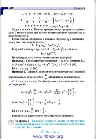 1 ^ 1 2 ^ Р о з д і л 4
1, -З , 9, -2 7 , 81, -243, ... (Ь^ = l ,q = -3 );
.1 _ 1 _ 1 _ 1 _ J _
’ 2 ’ 4 ’ 8 ’ 1 6 ’ " ‘ 9 = -
7, 7, 7, 7, 7, 7, 7, 7,... - 7, g = 1).
З а у в а ж е н н я . Кожну арифметичну прогресію з різни­
цею О можна вважати також геометричною прогресією зі
знаменником 1.
Геометрична прогресія з першим членом і знаменни­
ком q має такі перші члени:
Ь^, b^q, b^q^, b^q^, b^q^, ... .
Її другий член bg = Ь-^q, третій — fcg = b-^q^, а тг-й член —
Це формула ге-го члена геометричної прогресії.
Приклад 1. У геометричній прогресії b^= b,q = 2. Знайдіть
✓ Р о з в ’ я з а н н я . bjQ = Ь^^^= 5 ■2^ = 2 560.
В і д п о в і д ь . 2 560.
Приклад 2. Перший і сьомий члени геометричної прогресії
64
дорівнюють відповідно 81 і — . Знайдіть її знаменник q.
У
✓ Р о з в ’ я з а н н я . За формулою п-то члена геометрич­
ної прогресії:
ч6
„ f i 4 „ „ 0 4 „ 2
b^ = b^q 9 81 ’ З
V у
А якш;о q =
2 2
, т о ? = - або? = - - .
. 2 ^ 2
В і д п о в і д ь . - або
Розглянемо властивості геометричної прогресії.
^ Теорема 1. Квадрат кож ного члена геометричної
• прогресії, починаючи з другого, дорівнює добутку двох
сусідніх його членів:
ЬІ = К - , К , Г
www.4book.org
 