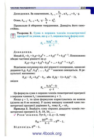 ЧИСЛОВІ ПОСЛІДОВНОСТІ 233
Доведення. За означенням, = — , а +і = •д.
Ч
Отже,й„+і-Ь„_і = Ь „ - д - - ^ = ЬІ.
Правильне й обернене твердження. Доведіть його само­
стійно.
Теорем а 2. Сума п перш их членів геометричної
"І
ГІГ
І прогресії за умови, що g 1, виражається формулою:
q - l
Д о в е д е н н я .
Н е х а й = + + . . . + Помножимо
обидві частини рівності на q:
= + b-^q^+ + ...+ Ь^q'^~^ +
Віднімемо почленно від цієї рівності попередню, однакові
доданки b^q, b^q^, b^q^, ... , b^q'^~^ взаємно знищаться. В ре­
зультаті матимемо:
S , q - S , = b ,q ^ -b „ або - 1) = Ьі(д" - 1),
звідси
" 5 - І ■
Це формула суми п перших членів геометричної прогресії
з першим членом Ь^ і знаменником q Ф 1 .
Якщо g = 1, то цією формулою користуватись не можна
(ділити на О не можна). У цьому випадку кожний член гео­
метричної прогресії дорівнює Ьі, тому = пЬ^.
Приклад 3. Знайдіть суму перших двадцяти членів гео­
метричної прогресії 2, 6, 18, 54, ... .
✓ Р о з в ’ я з а н н я . Тут Ь^= 2, q = S, тому
j20
3^1
В і д п о в і д ь . 3^° - 1.
www.4book.org
 