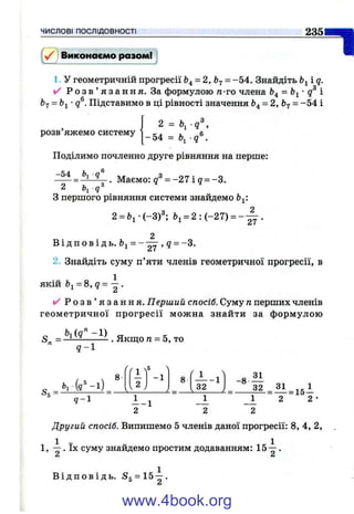 ЧИСЛОВІ ПОСЛІДОВНОСТІ 235
у / і Виконаємо разом!
1. У геометричній прогресії ^4= 2, = -5 4 . Знайдіть і q.
✓ Р о з в ’ я з а н н я . За формулою п-то члена = Ь^- і
67 = Ьі •д®. Підставимо в ці рівності значення 64 = 2, = -5 4 і
,3
розв яжемо систему
2 =
-5 4 =  q ^ .
Поділимо почленно друге рівняння на перше:
- 54
. Маємо: g = - 2 7 i g = -3.
27 •
З першого рівняння системи знайдемо Ь^‘.
2 = 6 і‘ (-3 )^ Ьі = 2 : ( - 2 7 ) = -
2
В і д п о в і д ь . Ьі = - — , д = -3 .
2. Знайдіть суму п’яти членів геометричної прогресії, в
якій Ьі = 8, q= ^ .
✓ Р о з в ’ я з а н н я . Перший спосіб. Суму п перших членів
геометричної прогресії можна знайти за формулою
. Якш;о га= 5, то
9 -1
«5 =
Ь і(д ^ -і)
у
Гі ')
5
8
. 2 .
- 1
____ L
8
rj^
32
-1 -8
32
q - 
1-1
2 2 2
^ = 1 5 І
2 2 ■
Другий спосіб. Випишемо 5 членів даної прогресії: 8, 4, 2,
1, 1 . їх суму знайдемо простим додаванням: .
^ А
В і д п о в і д ь . 55 = 15 — .
www.4book.org
 